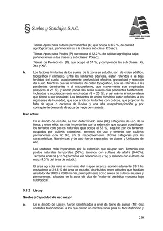 210
Tierras Aptas para cultivos permanentes (C) que ocupa el 6.9 %, de calidad
agrológica baja, pertenecientes a la clase y sub clase: C3se(r);
Tierras Aptas para Pastos (P) que ocupa el 82.2 %, de calidad agrológica baja;
pertenecientes a las clases y sub clases: P3se(t);
Tierras de Protección (X), que ocupa el 57 %, y comprende las sub clases: Xs,
Xse y Xs*.
h. Los factores limitantes de los suelos de la zona en estudio, son de orden edáfico,
topográfico y climático. Entre las limitantes edáficas, están referidos a la baja
fertilidad del suelo, ocasionalmente profundidad efectiva, gravosidad y reacción
del suelo. Mientras que las limitantes de orden topográfico, son las referidas a las
pendientes dominantes y al microrelienve; que mayormente son empinadas
(mayores al 25 %), y siendo pocas las áreas suaves con pendientes fuertemente
inclinadas y moderadamente empinadas (8 – 25 %); y así mismo el microrelieve
que tiende a ser ondulado. Las limitantes de orden climático están referidas a los
regímenes de humedad, que son arídicos limitantes con ústicos, que propician la
falta de agua o carencia de lluvias y una alta evapotranspiración y por
consiguiente demanda de agua de riego permanente.
Uso actual
En el ámbito de estudio, se han determinado siete (07) categorías de uso de la
tierra; y entre ellos los más importantes por la extensión que ocupan constituyen
los terrenos con pastos naturales que ocupa el 58 %, seguido por los terrenos
ocupados por cultivos extensivos, terrenos sin uso y terrenos con cultivos
permanentes con 12, 9.6, 9.5 % respectivamente. Dichas categorías por las
características fisonómicas y de uso fueron separadas en clases y Unidades de
uso.
Las unidades más importantes por la extensión que ocupan son: Terrenos con
pastos naturales temporales (58%); terrenos con cultivos de alfalfa (9.46%);
Terrenos eriazos (7.8 %); terrenos en descanso (6.7 %) y terrenos con cultivos de
maíz (4.3 % del área de estudio).
El área agrícola neto al momento del mapeo alcanza aproximadamente 83.1 ha
equivalente al 21.6 % del área de estudio, distribuidos entre altitudes que fluctúan
alrededor de 2000 a 2600 msnm, principalmente como áreas de cultivos anuales y
permanentes, situados en la zona de vida de “matorral desértico montano bajo
subtropical”.
5.1.2 Liscay
Suelos y Capacidad de uso mayor
a. En el ámbito de Liscay, fueron identificados a nivel de Serie de suelos (10) diez
unidades taxonómicas, a los que dieron un nombre local para su fácil distinción y
 