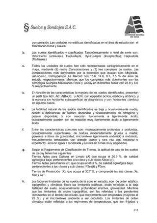 211
comprensión. Las unidades no edáficas identificadas en el área de estudio son el
Misceláneo Roca y Cauce.
b. Los suelos identificados y clasificados Taxonómicamente a nivel de serie son:
Ustorthents (entisoles); Haplustepts, Dystrustepts (Inceptisoles); Haplustolls
(Mollisoles).
c. Todas las unidades de suelos han sido representadas cartográficamente en el
mapa, mediante (9) nueve Consociaciones y (3) tres complejos de suelos. Las
consociaciones más dominantes por la extensión que ocupan son: Mejorada,
Jatuncerco, Cañaypampa, La Merced con 15.6, 14.6, 9.1, 7.5 % del área de
estudio respectivamente. Mientras que los complejos más dominantes son los
complejos Quinpira-Misceláneo Roca y Liscay en diferentes fases con 25.8 y 6.6
% respectivamente.
c. En función de las características la mayoría de los suelos identificados, presentan
un perfil tipo ACr, AC, A(Bw)C, y ACR, con epipedón ócrico, móllico y úmbrico, y
la mayoría sin horizonte subsuperficial de diagnóstico y con horizontes cámbico
en algunos casos.
e. La fertilidad natural de los suelos identificados es baja y ocasionalmente media,
debido a deficiencias de fósforo disponible y ocasionalmente de nitrógeno y
potasio disponible; y con reacción fuertemente a ligeramente ácido;
ocasionalmente pueden ser de reacción muy fuertemente ácido a ligeramente
ácido.
f. Entre las características comunes son: moderadamente profundos a profundos,
ocasionalmente superficiales; de textura moderadamente gruesa a media;
gravosos a libres de gravosidad; microrelieve ligeramente ondulado a ondulado,
frecuentemente terraceado; con drenaje bueno y rara vez algo excesivo o
imperfecto; erosión ligera a moderada y severa en zonas muy empinadas.
g. Según el Reglamento de Clasificación de Tierras, la aptitud de uso de los suelos
de Liscay tienen las siguientes:
Tierras Aptas para Cultivos en Limpio (A) que ocupa el 20.9 %, de calidad
agrológica baja; pertenecientes a la clase y sub clase A3sec (r);
Tierras Aptas para Pastos (P) que ocupa el 48.3 %, de calidad agrológica baja;
pertenecientes a las clases y sub clases: P3se(t) y P3sw;
Tierras de Protección (X), que ocupa el 30.7 %, y comprende las sub clases: Xs,
Xse y Xs*.
h. Los factores limitantes de los suelos de la zona en estudio, son de orden edáfico,
topográfico y climático. Entre las limitantes edáficas, están referidos a la baja
fertilidad del suelo, ocasionalmente profundidad efectiva, gravosidad. Mientras
que las limitantes de orden topográfico, son las referidas a las pendientes
dominantes en el ámbito de estudio, que mayormente son empinadas (mayores al
25 %), y el microrelieve tendiente a ser ondulado. Los limitantes de orden
climático están referidos a los regímenes de temperaturas, que son frígidos y
 