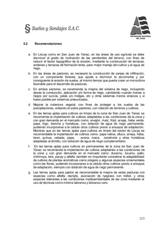 213
5.2 Recomendaciones
a. En Liscay como en San Juan de Yanac, en las áreas de uso agrícola se debe
disminuir el grado de inclinación de las pendientes del terreno, con fines de
reducir el factor topográfico de la erosión, mediante la construcción de terrazas,
andenes y terrazas de formación lenta, para mejor manejo del cultivo y el agua de
riego.
b. En las áreas de pastoreo, es necesario la construcción de zanjas de infiltración,
con un componente forestal, que ayude a disminuir la escorrentía y por
consiguiente la erosión de suelos, al mismo tiempo que pueda crear un microclima
favorable para el desarrollo de pasturas.
c. En ambos sectores, se recomienda la mejora del sistema de riego, incluyendo
desde la conducción, aplicación y/o forma de riego, cambiando cuando menos a
riegos por surcos, patas y/o melgas, etc y otros sistemas menos erosivos y si
fuese posible por sistemas presurizados.
d. Mejorar la cobertura vegetal, con fines de proteger a los suelos de las
precipitaciones, evitando el sobre pastoreo, con rotación de terrenos y cultivos.
e. En las tierras aptas para cultivos en limpio de la zona de San Juan de Yanac se
recomienda la implantación de cultivos adaptables a las condiciones de la zona y
con gran demanda en el mercado como: arvejón, maíz, frijol, arveja, haba verde,
papa, trigo, kiwicha y hortalizas, con dotación de agua de riego permanente,
pudiendo incorporarse a la cédula otros cultivos previo a ensayos de adaptación.
Mientras que en las tierras aptas para cultivos en limpio del sector de Liscay es
recomendable la implantación de cultivos como: papa nativa, olluco, arveja, haba,
tarwi, quínua, cebada, papa, avena, maca, zanahoria y otras hortalizas
adaptadas al ámbito, con dotación de agua de riego complementario.
f. En las tierras aptas para cultivos en permanentes de la zona de San Juan de
Yanac se recomienda la implantación de cultivos adaptables a las condiciones de
la zona y con gran demanda en el mercado como: durazno, lúcumo, palto,
chirimoya, tara, pacay y alfalfa; también en importante considerar la adaptabilidad
de cultivos de plantas aromáticas como orégano y algunas especies ornamentales
como las flores, pudiendo incorporarse a la cédula otros cultivos previo a ensayos
de adaptación, siempre con dotación de agua de riego permanente.
g. Las tierras aptas para pastos es recomendable la mejora de estas pasturas con
especies como alfalfa, dactylis, asociación de ryegrass con trébol, y otras
especies tolerantes a las condiciones medioambientales de las zona mediante el
uso de técnicas como mínima labranza y labranza cero.
 