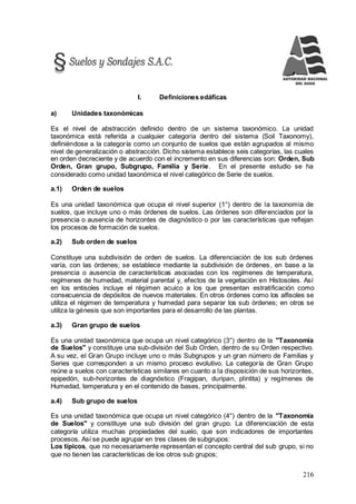 216
I. Definiciones edáficas
a) Unidades taxonómicas
Es el nivel de abstracción definido dentro de un sistema taxonómico. La unidad
taxonómica está referida a cualquier categoría dentro del sistema (Soil Taxonomy),
definiéndose a la categoría como un conjunto de suelos que están agrupados al mismo
nivel de generalización o abstracción. Dicho sistema establece seis categorías, las cuales
en orden decreciente y de acuerdo con el incremento en sus diferencias son: Orden, Sub
Orden, Gran grupo, Subgrupo, Familia y Serie. En el presente estudio se ha
considerado como unidad taxonómica el nivel categórico de Serie de suelos.
a.1) Orden de suelos
Es una unidad taxonómica que ocupa el nivel superior (1°) dentro de la taxonomía de
suelos, que incluye uno o más órdenes de suelos. Las órdenes son diferenciados por la
presencia o ausencia de horizontes de diagnóstico o por las características que reflejan
los procesos de formación de suelos.
a.2) Sub orden de suelos
Constituye una subdivisión de orden de suelos. La diferenciación de los sub órdenes
varía, con las órdenes; se establece mediante la subdivisión de órdenes, en base a la
presencia o ausencia de características asociadas con los regímenes de temperatura,
regímenes de humedad, material parental y, efectos de la vegetación en Histosoles. Así
en los entisoles incluye el régimen acuico a los que presentan estratificación como
consecuencia de depósitos de nuevos materiales. En otros órdenes como los alfisoles se
utiliza el régimen de temperatura y humedad para separar los sub órdenes; en otros se
utiliza la génesis que son importantes para el desarrollo de las plantas.
a.3) Gran grupo de suelos
Es una unidad taxonómica que ocupa un nivel categórico (3°) dentro de la "Taxonomía
de Suelos" y constituye una sub-división del Sub Orden, dentro de su Orden respectivo.
A su vez, el Gran Grupo incluye uno o más Subgrupos y un gran número de Familias y
Series que corresponden a un mismo proceso evolutivo. La categoría de Gran Grupo
reúne a suelos con características similares en cuanto a la disposición de sus horizontes,
epipedón, sub-horizontes de diagnóstico (Fragipan, duripan, plintita) y regímenes de
Humedad, temperatura y en el contenido de bases, principalmente.
a.4) Sub grupo de suelos
Es una unidad taxonómica que ocupa un nivel categórico (4°) dentro de la "Taxonomía
de Suelos" y constituye una sub división del gran grupo. La diferenciación de esta
categoría utiliza muchas propiedades del suelo, que son indicadores de importantes
procesos. Así se puede agrupar en tres clases de subgrupos:
Los típicos, que no necesariamente representan el concepto central del sub grupo, si no
que no tienen las características de los otros sub grupos;
 