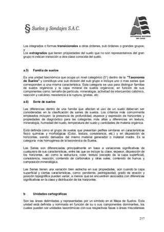 217
Los integrados o formas transicionales a otros órdenes, sub órdenes o grandes grupos;
y
Los extragrados que tienen propiedades del suelo que no son representativos del gran
grupo ni indican transición a otra clase conocida del suelo.
a.5) Familia de suelos
Es una unidad taxonómica que ocupa un nivel categórico (5°) dentro de la "Taxonomía
de Suelos" y constituye una sub división del sub grupo e incluye uno o mas series que
corresponden a una misma característica. Esta categoría se usa para distinguir familias
de suelos orgánicos y la capa mineral de suelos orgánicos; en función de sus
componentes como: tamaño de partícula, mineralogía, actividad de intercambio catiónico,
reacción y calcáreo, resistencia a la ruptura, grietas, etc.
a.6) Serie de suelos
Las diferencias dentro de una familia que afectan el uso de un suelo deberían ser
consideradas en la clasificación de series de suelos. Los criterios más comúnmente
empleados incluyen: la presencia de profundidad, espesor y expresión de horizontes y
propiedades de diagnóstico para las categorías más altas y diferencias en textura,
mineralogía, humedad del suelo, temperatura del suelo y cantidades de materia orgánica.
Está definida como el grupo de suelos que presentan perfiles similares en características
físico químicas y morfológicas (Color, textura, consistencia, etc.) y en disposición de
horizontes, siendo derivados del mismo material generador o material madre. Es la
categoría más homogénea de la taxonómica de Suelos.
Las Series son diferenciadas principalmente en base a variaciones significativas de
cualquiera de sus características, entre las que se incluye la: clase, espesor, disposición de
los horizontes, así como la estructura, color, textura (excepto de la capa superficial),
consistencia, reacción, contenido de carbonatos y otras sales, contenido de humus y
composición mineralógica.
Las Series tienen una variación bien estrecha en sus propiedades, aún cuando la capa
superficial y ciertas características, como: pendiente, pedregosidad, grado de erosión y
posición topográfica pueden variar, a menos que se encuentren asociados con diferencias
significativas en la clase y distribución de los horizontes.
b Unidades cartográficas
Son las áreas delimitadas y representadas por un símbolo en el Mapa de Suelos. Esta
unidad está definida y nominada en función de su o sus componentes dominantes, los
cuales pueden ser unidades taxonómicas con sus respectivas fases o áreas misceláneas
 