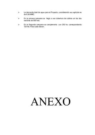  La demanda total de agua para el Proyecto, considerando uso agrícola es
de 6.56 MMC.
 En la primera campana se llega a una cobertura de cultivos en los dos
sectores de 500 has.
 En la Segunda campana se complementa con 250 ha. correspondiendo
125 Ha. Para cada Sector.
ANEXO
 