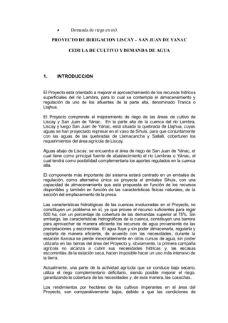  Demanda de riego en m3.
PROYECTO DE IRRIGACION LISCAY - SAN JUAN DE YANAC
CEDULA DE CULTIVO Y DEMANDA DE AGUA
1. INTRODUCCION
El Proyecto está orientado a mejorar el aprovechamiento de los recursos hídricos
superficiales del río Lambra, para lo cual se contempla el almacenamiento y
regulación de uno de los afluentes de la parte alta, denominado Tranca o
Llajhua.
El Proyecto comprende el mejoramiento de riego de las áreas de cultivo de
Liscay y San Juan de Yánac. En la parte alta de la cuenca del río Lambra,
Liscay y luego San Juan de Yánac, está situada la quebrada de Llajhua, cuyas
aguas se han proyectado represar en el vaso de Sihuis, para que conjuntamente
con las aguas de las quebradas de Llamacancha y Sallalli, coberturen los
requerimientos del área agrícola de Liscay.
Aguas abajo de Liscay, se encuentra el área de riego de San Juan de Yánac, el
cual tiene como principal fuente de abastecimiento el río Lambras o Yánac, el
cual tendrá como posibilidad complementaria los aportes regulados en la cuenca
alta.
El componente más importante del sistema estará centrado en un embalse de
regulación, como alternativa única se proyecta el embalse Sihuis, con una
capacidad de almacenamiento que está propuesta en función de los recursos
disponibles y también en función de las características físicas naturales, de la
sección del emplazamiento de la presa.
Las características hidrológicas de las cuencas involucradas en el Proyecto, no
constituyen un problema en sí, ya que provee el recurso suficientes para regar
500 ha, con un porcentaje de cobertura de las demandas superior al 75%. Sin
embargo, las características hidrográficas de la cuenca, constituyen una barrera
para aprovechar de manera eficiente los recursos de agua proveniente de las
precipitaciones y escorrentías. El agua fluye y sin poder almacenarla, regularla y
captarla de manera eficiente, de acuerdo con las necesidades, durante la
estación lluviosa se pierde inexorablemente en otros cursos de agua, sin poder
utilizarla en las tierras del área del Proyecto y, obviamente, la primera campaña
agrícola no alcanza a cubrir sus necesidades hídricas y, las escasas
escorrentías de la estación seca, hacen imposible hacer un uso más intensivo de
la tierra.
Actualmente, una parte de la actividad agrícola que se conduce bajo secano,
utiliza el riego complementario deficitario, siendo posible mejorar el riego,
garantizando la cobertura de las necesidades y, de esta manera, las cosechas.
Los rendimientos por hectárea de los cultivos imperantes en el área del
Proyecto, son comparativamente bajos, debido a que las condiciones de
 