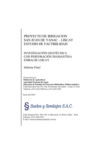 PROYECTO DE IRRIGACION
SAN JUAN DE YANAC – LISCAY
ESTUDIO DE FACTIBILIDAD
INVESTIGACIÓN GEOTÉCNICA
CON PERFORACIÓN DIAMANTINA
EMBALSE LISCAY
Informe Final
Preparado para
Ministerio de Agricultura
Autoridad Nacional del Agua
(Dirección de Estudios de Proyectos Hidráulicos Multisectoriales)
Calle Diecisiete Nro.355, Urb. El Palomar, San Isidro – Lima 27, Perú
Teléfono: (511) 224-3298 Fax: (511) 224-3298
Enero del 2010
Calle Zaragoza Nro. 249, Urb. La Macarena, La Perla, Callao – Perú
Teléfono: (511) 308-8785
E-mail: suelosysondajes@speedy.com.pe
 