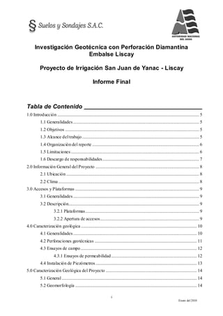 i
Enero del 2010
Investigación Geotécnica con Perforación Diamantina
Embalse Liscay
Proyecto de Irrigación San Juan de Yanac - Liscay
Informe Final
Tabla de Contenido
1.0 Introducción .............................................................................................................................. 5
1.1 Generalidades................................................................................................................ 5
1.2 Objetivos ....................................................................................................................... 5
1.3 Alcance del trabajo........................................................................................................ 5
1.4 Organización del reporte ............................................................................................... 6
1.5 Limitaciones.................................................................................................................. 6
1.6 Descargo de responsabilidades...................................................................................... 7
2.0 Información General del Proyecto ............................................................................................ 8
2.1 Ubicación ...................................................................................................................... 8
2.2 Clima ............................................................................................................................. 8
3.0 Accesos y Plataformas .............................................................................................................. 9
3.1 Generalidades................................................................................................................ 9
3.2 Descripción.................................................................................................................... 9
3.2.1 Plataformas..................................................................................................... 9
3.2.2 Apertura de accesos........................................................................................ 9
4.0 Caracterización geológica ....................................................................................................... 10
4.1 Generalidades.............................................................................................................. 10
4.2 Perforaciones geotécnicas ........................................................................................... 11
4.3 Ensayos de campo ....................................................................................................... 12
4.3.1 Ensayos de permeabilidad............................................................................ 12
4.4 Instalación de Piezómetros.......................................................................................... 13
5.0 Caracterización Geológica del Proyecto ................................................................................. 14
5.1 General ........................................................................................................................ 14
5.2 Geomorfología ............................................................................................................ 14
 