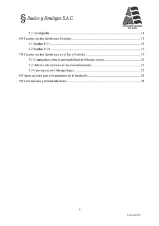 ii
Enero del 2010
5.3 Estratigrafía ................................................................................................................. 14
6.0 Caracterización Geotécnica Sondajes ..................................................................................... 15
6.1 Sondeo P-01 ................................................................................................................ 15
6.2 Sondeo P-02 ................................................................................................................ 16
7.0 Caracterización Geotécnica en el Eje y Embalse .................................................................... 19
7.1 Comentarios sobre la permeabilidad del Macizo rocoso ............................................ 21
7.2 Detalles estructurales de las discontinuidades ............................................................ 22
7.3 Caracterización Hidrogeológica.................................................................................. 22
8.0 Apreciaciones para el tratamiento de la fundación ................................................................. 24
9.0 Conclusiones y recomendaciones............................................................................................ 28
 