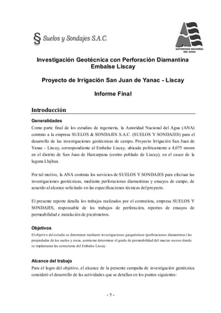 - 5 -
Investigación Geotécnica con Perforación Diamantina
Embalse Liscay
Proyecto de Irrigación San Juan de Yanac - Liscay
Informe Final
Introducción
Generalidades
Como parte final de los estudios de ingeniería, la Autoridad Nacional del Agua (ANA)
contrato a la empresa SUELOS & SONDAJES S.A.C. (SUELOS Y SONDAJES) para el
desarrollo de las investigaciones geotécnicas de campo, Proyecto Irrigación San Juan de
Yanac - Liscay, correspondiente al Embalse Liscay, ubicada políticamente a 4,075 msnm
en el distrito de San Juan de Harcarpana (centro poblado de Liscay), en el cauce de la
laguna Llajhua.
Por tal motivo, la ANA contrata los servicios de SUELOS Y SONDAJES para efectuar las
investigaciones geotécnicas, mediante perforaciones diamantinas y ensayos de campo, de
acuerdo al alcance solicitado en las especificaciones técnicas del proyecto.
El presente reporte detalla los trabajos realizados por el contratista, empresa SUELOS Y
SONDAJES, responsable de los trabajos de perforación, reportes de ensayos de
permeabilidad e instalación de piezómetros.
Objetivos
El objetivo del estudio es determinar mediante investigaciones geognósticas (perforaciones diamantinas) las
propiedades de los suelos y rocas, asimismo determinar el grado de permeabilidad del macizo rocoso donde
se implantaran las estructuras del Embalse Liscay.
Alcance del trabajo
Para el logro del objetivo, el alcance de la presente campaña de investigación geotécnica
consideró el desarrollo de las actividades que se detallan en los puntos siguientes:
 