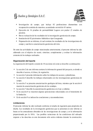 6
 Investigación de campo, que incluye 02 perforaciones diamantinas con
recuperación continúa de muestras, acumulando un total de 65 metros.
 Ejecución de 16 pruebas de permeabilidad Lugeon con packer (5 estadios de
presión).
 Breve evaluación de los resultados de la investigación geotécnica de campo.
 Instalación de 02 piezómetros hidráulicos tipo Casagrande.
 Preparación de un informe, el cual contiene los resultados de las investigaciones de
campo y una breve caracterización geotécnica del sitio.
De entre las actividades de campo mencionadas anteriormente, el presente informe ha sido
elaborado con el objetivo de reunir, sintetizar, complementar y evaluar la información
existente de los trabajos realizados.
Organización del reporte
La organización del reporte consiste de 10 secciones tal como se describe a continuación:
 La sección 2 de este informe contiene la información general del proyecto, es donde se
describe el acceso, el clima y la vegetación.
 La sección 3 presenta información sobre los trabajos de accesos y plataformas.
 La sección 4 describe los trabajos relacionados con las investigaciones geotécnicas de
campo.
 La sección 5 se presenta caracterización geológica del área, mientras que la sección 6
muestra la caracterización geotécnica de los sondajes.
 La sección 7 describe la caracterización geotécnica en el eje y embalse.
 En la sección 8 se muestran algunas apreciaciones relacionadas con el tratamiento de
la fundación.
 En la sección 9 se indican las conclusiones y recomendaciones.
Limitaciones
El presente informe ha sido realizado conforme al estudio de ingeniería para propósitos de
diseño. Los resultados de la investigación geotécnica que se presentan en este informe se
basan en los antecedentes obtenidos de las investigaciones de campo y en la información
proporcionada por la ANA. Las posibles variaciones de las condiciones del subsuelo
respecto a las descritas en este documento sólo serán evidentes durante la construcción.
 