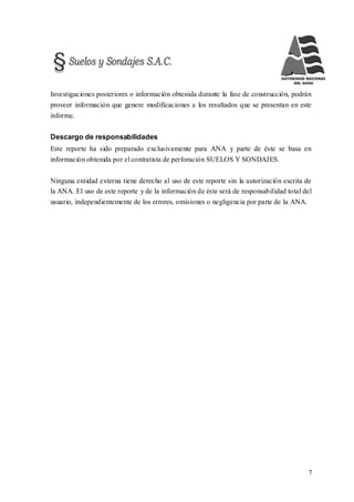 7
Investigaciones posteriores o información obtenida durante la fase de construcción, podrán
proveer información que genere modificaciones a los resultados que se presentan en este
informe.
Descargo de responsabilidades
Este reporte ha sido preparado exclusivamente para ANA y parte de éste se basa en
información obtenida por el contratista de perforación SUELOS Y SONDAJES.
Ninguna entidad externa tiene derecho al uso de este reporte sin la autorización escrita de
la ANA. El uso de este reporte y de la información de éste será de responsabilidad total del
usuario, independientemente de los errores, omisiones o negligencia por parte de la ANA.
 