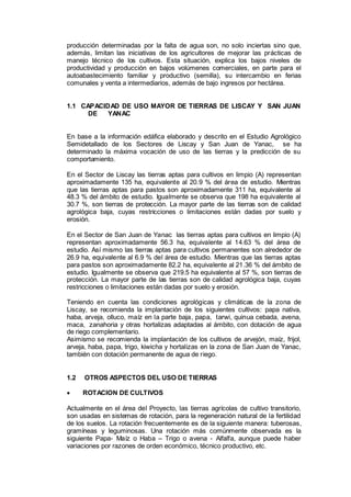 producción determinadas por la falta de agua son, no solo inciertas sino que,
además, limitan las iniciativas de los agricultores de mejorar las prácticas de
manejo técnico de los cultivos. Esta situación, explica los bajos niveles de
productividad y producción en bajos volúmenes comerciales, en parte para el
autoabastecimiento familiar y productivo (semilla), su intercambio en ferias
comunales y venta a intermediarios, además de bajo ingresos por hectárea.
1.1 CAPACIDAD DE USO MAYOR DE TIERRAS DE LISCAY Y SAN JUAN
DE YANAC
En base a la información edáfica elaborado y descrito en el Estudio Agrológico
Semidetallado de los Sectores de Liscay y San Juan de Yanac, se ha
determinado la máxima vocación de uso de las tierras y la predicción de su
comportamiento.
En el Sector de Liscay las tierras aptas para cultivos en limpio (A) representan
aproximadamente 135 ha, equivalente al 20.9 % del área de estudio. Mientras
que las tierras aptas para pastos son aproximadamente 311 ha, equivalente al
48.3 % del ámbito de estudio. Igualmente se observa que 198 ha equivalente al
30.7 %, son tierras de protección. La mayor parte de las tierras son de calidad
agrológica baja, cuyas restricciones o limitaciones están dadas por suelo y
erosión.
En el Sector de San Juan de Yanac las tierras aptas para cultivos en limpio (A)
representan aproximadamente 56.3 ha, equivalente al 14.63 % del área de
estudio. Así mismo las tierras aptas para cultivos permanentes son alrededor de
26.9 ha, equivalente al 6.9 % del área de estudio. Mientras que las tierras aptas
para pastos son aproximadamente 82.2 ha, equivalente al 21.36 % del ámbito de
estudio. Igualmente se observa que 219.5 ha equivalente al 57 %, son tierras de
protección. La mayor parte de las tierras son de calidad agrológica baja, cuyas
restricciones o limitaciones están dadas por suelo y erosión.
Teniendo en cuenta las condiciones agrológicas y climáticas de la zona de
Liscay, se recomienda la implantación de los siguientes cultivos: papa nativa,
haba, arveja, olluco, maíz en la parte baja, papa, tarwi, quinua cebada, avena,
maca, zanahoria y otras hortalizas adaptadas al ámbito, con dotación de agua
de riego complementario.
Asimismo se recomienda la implantación de los cultivos de arvejón, maíz, frijol,
arveja, haba, papa, trigo, kiwicha y hortalizas en la zona de San Juan de Yanac,
también con dotación permanente de agua de riego.
1.2 OTROS ASPECTOS DEL USO DE TIERRAS
 ROTACION DE CULTIVOS
Actualmente en el área del Proyecto, las tierras agrícolas de cultivo transitorio,
son usadas en sistemas de rotación, para la regeneración natural de la fertilidad
de los suelos. La rotación frecuentemente es de la siguiente manera: tuberosas,
gramíneas y leguminosas. Una rotación más comúnmente observada es la
siguiente Papa- Maíz o Haba – Trigo o avena - Alfalfa, aunque puede haber
variaciones por razones de orden económico, técnico productivo, etc.
 
