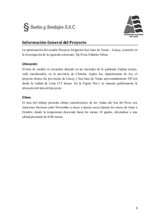 8
Información General del Proyecto
La optimización del estudio Proyecto Irrigación San Juan de Yanac - Liscay, consistió en
la investigación de la siguiente estructura: Eje Presa Embalse Sihuis.
Ubicación
El área de estudio se encuentra ubicada en las nacientes de la quebrada Llajhua (cauce,
valle encañonado), en la provincia de Chincha, región Ica, departamento de Ica, el
proyecto abarca las provincias de Liscay y San Juan de Yanac aproximadamente 320 km
desde la ciudad de Lima (7.5 horas). En la Figura Nro.1 se muestra gráficamente la
ubicación del área del proyecto.
Clima
El área del trabajo presenta climas característicos de los Andes del Sur del Perú, con
estaciones lluviosas entre Noviembre a mayo y épocas secas durante los meses de Junio a
Octubre, donde la temperatura desciende hasta los menos 10 grados, ubicándose a una
altitud promedio de 4100 msnm.
 