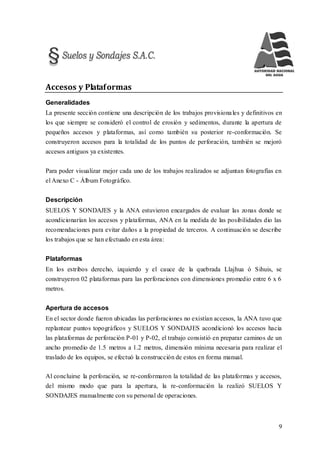 9
Accesos y Plataformas
Generalidades
La presente sección contiene una descripción de los trabajos provisionales y definitivos en
los que siempre se consideró el control de erosión y sedimentos, durante la apertura de
pequeños accesos y plataformas, así como también su posterior re-conformación. Se
construyeron accesos para la totalidad de los puntos de perforación, también se mejoró
accesos antiguos ya existentes.
Para poder visualizar mejor cada uno de los trabajos realizados se adjuntan fotografías en
el Anexo C - Álbum Fotográfico.
Descripción
SUELOS Y SONDAJES y la ANA estuvieron encargados de evaluar las zonas donde se
acondicionarían los accesos y plataformas, ANA en la medida de las posibilidades dio las
recomendaciones para evitar daños a la propiedad de terceros. A continuación se describe
los trabajos que se han efectuado en esta área:
Plataformas
En los estribos derecho, izquierdo y el cauce de la quebrada Llajhua ó Sihuis, se
construyeron 02 plataformas para las perforaciones con dimensiones promedio entre 6 x 6
metros.
Apertura de accesos
En el sector donde fueron ubicadas las perforaciones no existían accesos, la ANA tuvo que
replantear puntos topográficos y SUELOS Y SONDAJES acondicionó los accesos hacia
las plataformas de perforación P-01 y P-02, el trabajo consistió en preparar caminos de un
ancho promedio de 1.5 metros a 1.2 metros, dimensión mínima necesaria para realizar el
traslado de los equipos, se efectuó la construcción de estos en forma manual.
Al concluirse la perforación, se re-conformaron la totalidad de las plataformas y accesos,
del mismo modo que para la apertura, la re-conformación la realizó SUELOS Y
SONDAJES manualmente con su personal de operaciones.
 