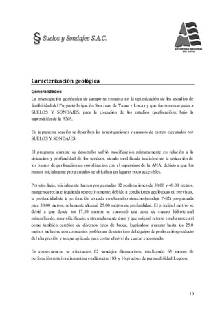 10
Caracterización geológica
Generalidades
La investigación geotécnica de campo se enmarca en la optimización de los estudios de
factibilidad del Proyecto Irrigación San Juan de Yanac - Liscay y que fueron encargadas a
SUELOS Y SONDAJES, para la ejecución de los estudios (perforación), bajo la
supervisión de la ANA.
En la presente sección se describen las investigaciones y ensayos de campo ejecutados por
SUELOS Y SONDAJES.
El programa durante su desarrollo sufrió modificación primeramente en relación a la
ubicación y profundidad de los sondeos, siendo modificada inicialmente la ubicación de
los puntos de perforación en coordinación con el supervisor de la ANA, debido a que los
puntos inicialmente programados se ubicaban en lugares poco accesibles.
Por otro lado, inicialmente fueron programadas 02 perforaciones de 30.00 y 40.00 metros,
margen derecha e izquierda respectivamente; debido a condiciones geológicas no previstas,
la profundidad de la perforación ubicada en el estribo derecho (sondaje P-02) programada
para 30.00 metros, solamente alcanzó 25.00 metros de profundidad. El principal motivo se
debió a que desde los 17.30 metros se encontró una zona de cuarzo hidrotermal
mineralizado, muy silicificado, extremadamente duro y que originó retraso en el avance así
como también cambios de diversos tipos de broca, lográndose avanzar hasta los 25.0
metros inclusive con constantes problemas de deterioro del equipo de perforación producto
del alta presión y torque aplicada para cortar el nivel de cuarzo encontrado.
En consecuencia, se efectuaron 02 sondajes diamantinos, totalizando 65 metros de
perforación rotativa diamantina en diámetro HQ y 16 pruebas de permeabilidad Lugeon.
 