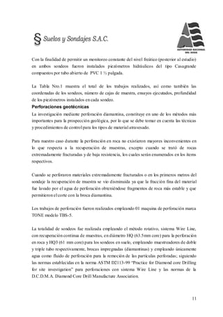 11
Con la finalidad de permitir un monitoreo constante del nivel freático (posterior al estudio)
en ambos sondeos fueron instalados piezómetros hidráulicos del tipo Casagrande
compuestos por tubo abierto de PVC 1 ½ pulgada.
La Tabla Nro.1 muestra el total de los trabajos realizados, así como también las
coordenadas de los sondeos, número de cajas de muestra, ensayos ejecutados, profundidad
de los piezómetros instalados en cada sondeo.
Perforaciones geotécnicas
La investigación mediante perforación diamantina, constituye en uno de los métodos más
importantes para la prospección geológica, por lo que se debe tomar en cuenta las técnicas
y procedimientos de control para los tipos de material atravesado.
Para nuestro caso durante la perforación en roca no existieron mayores inconvenientes en
lo que respecta a la recuperación de muestras, excepto cuando se trató de rocas
extremadamente fracturadas y de baja resistencia, los cuales serán enumerados en los ítems
respectivos.
Cuando se perforaron materiales extremadamente fracturados o en los primeros metros del
sondaje la recuperación de muestra se vio disminuida ya que la fracción fina del material
fue lavado por el agua de perforación obteniéndose fragmentos de roca más estable y que
permitieron el corte con la broca diamantina.
Los trabajos de perforación fueron realizados empleando 01 maquina de perforación marca
TONE modelo TBS-5.
La totalidad de sondeos fue realizada empleando el método rotativo, sistema Wire Line,
con recuperación continua de muestras, en diámetro HQ (63.5mm core) para la perforación
en roca y HQ3 (61 mm core) para los sondeos en suelo, empleando muestreadores de doble
y triple tubo respectivamente, brocas impregnadas (diamantinas) y empleando únicamente
agua como fluido de perforación para la remoción de las partículas perforadas; siguiendo
las normas establecidas en la norma ASTM D2113-99 “Practice for Diamond core Drilling
for site investigation” para perforaciones con sistema Wire Line y las normas de la
D.C.D.M.A. Diamond Core Drill Manufacture Association.
 
