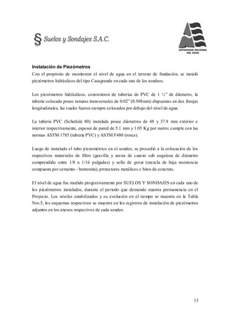 13
Instalación de Piezómetros
Con el propósito de monitorear el nivel de agua en el terreno de fundación, se instaló
piezómetros hidráulicos del tipo Casagrande en cada uno de los sondeos.
Los piezómetros hidráulicos, consistieron de tuberías de PVC de 1 ½” de diámetro, la
tubería colocada posee ranuras transversales de 0.02” (0.508mm) dispuestas en dos franjas
longitudinales, las cuales fueron siempre colocados por debajo del nivel de agua.
La tubería PVC (Schedule 80) instalada posee diámetros de 48 y 37.8 mm exterior e
interior respectivamente, espesor de pared de 5.1 mm y 1.05 Kg por metro; cumple con las
normas ASTM 1785 (tubería PVC) y ASTM F480 (rosca).
Luego de instalado el tubo piezométrico en el sondeo, se procedió a la colocación de los
respectivos materiales de filtro (gravilla y arena de cuarzo sub angulosa de diámetro
comprendido entre 1/8 a 1/16 pulgadas) y sello de grout (mezcla de baja resistencia
compuesta por cemento - bentonita), protectores metálicos e hitos de concreto.
El nivel de agua fue medido progresivamente por SUELOS Y SONDAJES en cada uno de
los piezómetros instalados, durante el periodo que demando nuestra permanencia en el
Proyecto. Los niveles estabilizados y su evolución en el tiempo se muestra en la Tabla
Nro.5, los esquemas respectivos se muestra en los registros de instalación de piezómetros
adjuntos en los anexos respectivos de cada sondeo.
 