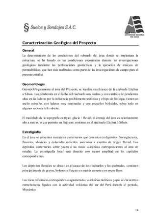 14
Caracterización Geológica del Proyecto
General
La determinación de las condiciones del subsuelo del área donde se implantara la
estructura, se ha basado en las condiciones encontradas durante las investigaciones
geológicas mediante las perforaciones geotécnicas y la ejecución de ensayos de
permeabilidad, que han sido realizadas como parte de las investigaciones de campo para el
presente estudio.
Geomorfología
Geomorfológicamente el área del Proyecto, se localiza en el cauce de la quebrada Llajhua
o Sihuis. Las pendientes en el lecho del riachuelo son medias y con cambios de pendientes
altas en las laderas por la influencia posiblemente tectónica y el tipo de litología, tienen un
ancho estrecho, con laderas muy empinadas y con pequeños bofedales, sobre todo en
algunos sectores del embalse.
El modelado de la topografía es típico glacio / fluvial, el drenaje del área es relativamente
alto a medio, lo que permite un flujo casi continuo en el riachuelo Llajhua ó Sihuis.
Estratigrafía
En el área se presentan materiales cuaternarios que consisten en depósitos fluvioglaciares,
fluviales, aluviales y coluviales recientes, asociados a eventos de origen fluvial. Los
depósitos cuaternarios sobre yacen a las rocas volcánicas correspondientes al área de
estudio. La estratigrafía local será descrita con mayor amplitud en los capítulos
correspondientes.
Los depósitos fluviales se ubican en el cauce de los riachuelos y las quebradas, consisten
principalmente de gravas, bolones y bloques en matriz arenosa con pocos finos.
Las rocas volcánicas corresponden a aglomerados volcánicos rioliticos y que se encuentran
estrechamente ligados con la actividad volcánica del sur del Perú durante el periodo,
Miocénico.
 