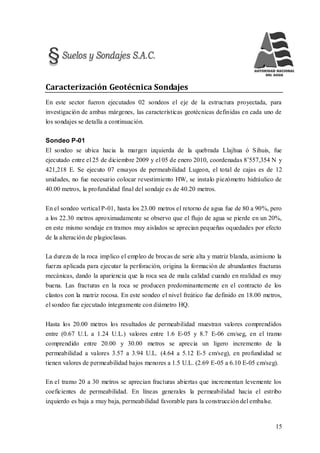 15
Caracterización Geotécnica Sondajes
En este sector fueron ejecutados 02 sondeos el eje de la estructura proyectada, para
investigación de ambas márgenes, las características geotécnicas definidas en cada uno de
los sondajes se detalla a continuación.
Sondeo P-01
El sondeo se ubica hacia la margen izquierda de la quebrada Llajhua ó Sihuis, fue
ejecutado entre el 25 de diciembre 2009 y el 05 de enero 2010, coordenadas 8’557,354 N y
421,218 E. Se ejecuto 07 ensayos de permeabilidad Lugeon, el total de cajas es de 12
unidades, no fue necesario colocar revestimiento HW, se instalo piezómetro hidráulico de
40.00 metros, la profundidad final del sondaje es de 40.20 metros.
En el sondeo vertical P-01, hasta los 23.00 metros el retorno de agua fue de 80 a 90%, pero
a los 22.30 metros aproximadamente se observo que el flujo de agua se pierde en un 20%,
en este mismo sondaje en tramos muy aislados se aprecian pequeñas oquedades por efecto
de la alteración de plagioclasas.
La dureza de la roca implico el empleo de brocas de serie alta y matriz blanda, asimismo la
fuerza aplicada para ejecutar la perforación, origina la formación de abundantes fracturas
mecánicas, dando la apariencia que la roca sea de mala calidad cuando en realidad es muy
buena. Las fracturas en la roca se producen predominantemente en el contracto de los
clastos con la matriz rocosa. En este sondeo el nivel freático fue definido en 18.00 metros,
el sondeo fue ejecutado íntegramente con diámetro HQ.
Hasta los 20.00 metros los resultados de permeabilidad muestran valores comprendidos
entre (0.67 U.L a 1.24 U.L.) valores entre 1.6 E-05 y 8.7 E-06 cm/seg, en el tramo
comprendido entre 20.00 y 30.00 metros se aprecia un ligero incremento de la
permeabilidad a valores 3.57 a 3.94 U.L. (4.64 a 5.12 E-5 cm/seg), en profundidad se
tienen valores de permeabilidad bajos menores a 1.5 U.L. (2.69 E-05 a 6.10 E-05 cm/seg).
En el tramo 20 a 30 metros se aprecian fracturas abiertas que incrementan levemente los
coeficientes de permeabilidad. En líneas generales la permeabilidad hacia el estribo
izquierdo es baja a muy baja, permeabilidad favorable para la construcción del embalse.
 