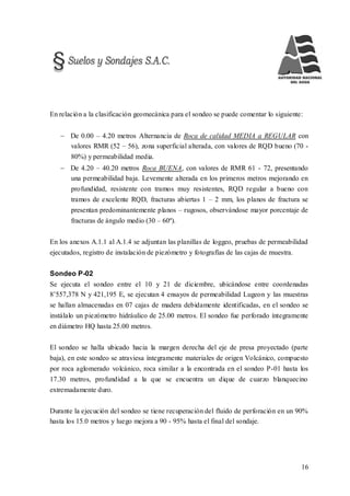 16
En relación a la clasificación geomecánica para el sondeo se puede comentar lo siguiente:
 De 0.00 – 4.20 metros Alternancia de Roca de calidad MEDIA a REGULAR con
valores RMR (52 – 56), zona superficial alterada, con valores de RQD bueno (70 -
80%) y permeabilidad media.
 De 4.20 – 40.20 metros Roca BUENA, con valores de RMR 61 - 72, presentando
una permeabilidad baja. Levemente alterada en los primeros metros mejorando en
profundidad, resistente con tramos muy resistentes, RQD regular a bueno con
tramos de excelente RQD, fracturas abiertas 1 – 2 mm, los planos de fractura se
presentan predominantemente planos – rugosos, observándose mayor porcentaje de
fracturas de ángulo medio (30 – 60º).
En los anexos A.1.1 al A.1.4 se adjuntan las planillas de loggeo, pruebas de permeabilidad
ejecutados, registro de instalación de piezómetro y fotografías de las cajas de muestra.
Sondeo P-02
Se ejecuta el sondeo entre el 10 y 21 de diciembre, ubicándose entre coordenadas
8’557,378 N y 421,195 E, se ejecutan 4 ensayos de permeabilidad Lugeon y las muestras
se hallan almacenadas en 07 cajas de madera debidamente identificadas, en el sondeo se
instálalo un piezómetro hidráulico de 25.00 metros. El sondeo fue perforado íntegramente
en diámetro HQ hasta 25.00 metros.
El sondeo se halla ubicado hacia la margen derecha del eje de presa proyectado (parte
baja), en este sondeo se atraviesa íntegramente materiales de origen Volcánico, compuesto
por roca aglomerado volcánico, roca similar a la encontrada en el sondeo P-01 hasta los
17.30 metros, profundidad a la que se encuentra un dique de cuarzo blanquecino
extremadamente duro.
Durante la ejecución del sondeo se tiene recuperación del fluido de perforación en un 90%
hasta los 15.0 metros y luego mejora a 90 - 95% hasta el final del sondaje.
 