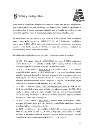 17
Cabe indicar la recuperación de muestra es buena con valores entre 90 - 95% en promedio,
existiendo abundantes fracturas mecánicas. En el sondeo el nivel freático se encuentra en la
boca del sondeo, se instala piezómetro hidráulico con la finalidad de verificar posibles
variaciones y permitir tomas de muestra de agua para ensayos de calidad de agua.
La permeabilidad en este sondeo es baja hasta los 20.00 metros en donde se obtienen
valores comprendidos entre 0.70 a 1.96 U.L. (2.55 E-05 a 0.70 E-06 cm/seg), en el último
ensayo tramo de 20.00 a 25.00 metros, perforado en material perteneciente a un dique de
cuarzo la permeabilidad aumenta a 6.81 U.L. por efecto del incremento en el grado de
fracturamiento y numero de fracturas por metro.
En relación a la clasificación geomecánica para el sondeo se comenta lo siguiente:
 De 0.00 – 3.80 metros – Roca de calidad MEDIA con tramos de MALA calidad, con
valores de RMR 38 – 56, alterada, con RQD malo a regular, fracturas abiertas con
óxidos en sus planos de fracturas. Roca tipo III con tramos tipo IV.
 De 3.80 – 14.00 metros – Roca BUENA, con valores RMR 61 – 64, presenta
permeabilidad baja menor a 1.5 U.L. (E-05 cm/seg), levemente alterada con tramos
alterados, levemente fracturada a fracturada y resistente con tramos poco resistentes,
RQD regular a muy bueno, fracturas abiertas 1 – 2 mm, los planos de fractura se
presentan predominantemente planos, irregulares y rugosos, observándose mayor
porcentaje de fracturas de ángulo alto (60 – 90º). Roca tipo II.
 De 14.00 – 17.10 metros – Roca REGULAR con tramos de roca MALA, con RMR 39 –
60, la permeabilidad en este tramo es baja, con valores menores a 2.0 U.L., RQD
regular con tramos malos, levemente alterada, resistente a muy resistente, fracturado
con tramos muy fracturados a triturados, fracturas irregulares rugosas, fracturas
abiertas. Roca tipo III con tramos tipo IV.
 De 17.10 – 20.00 metros – Roca BUENA, presenta RMR 64, levemente alterada,
levemente fracturada, resistente a muy resistente, permeabilidad media baja, fracturas
irregulares / planas – rugosas. Roca tipo II.
 De 20.00 – 25.00 metros – Roca MEDIA a REGULAR con tramos de roca MALA,
RMR 32 – 52, tramo de roca MALA entre 21.00 y 22.50, muy alterada a alterada,
fracturada a levemente fracturada, resistente, fracturas irregulares rugosas. Presenta
permeabilidad media con valor promedio de 7.0 U.L. (E-05 cm/seg).
 