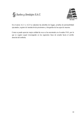 18
En el anexo A.2.1 a A.2.4 se adjuntan las planillas de loggeo, pruebas de permeabilidad
ejecutados, registro de instalación de piezómetro y fotografías de las cajas de muestra.
Como se puede apreciar mejor calidad de roca se ha encontrado en el sondeo P-01, por lo
que se sugiere seguir investigando en las siguientes fases de estudio hacia el estribo
derecho del embalse.
 