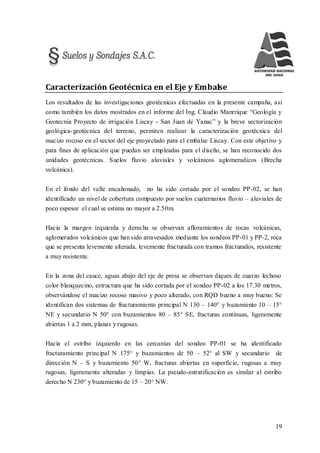19
Caracterización Geotécnica en el Eje y Embalse
Los resultados de las investigaciones geotécnicas efectuadas en la presente campaña, así
como también los datos mostrados en el informe del Ing. Claudio Manrrique “Geología y
Geotecnia Proyecto de irrigación Liscay - San Juan de Yanac” y la breve sectorización
geológica-geotécnica del terreno, permiten realizar la caracterización geotécnica del
macizo rocoso en el sector del eje proyectado para el embalse Liscay. Con este objetivo y
para fines de aplicación que puedan ser empleadas para el diseño, se han reconocido dos
unidades geotécnicas. Suelos fluvio aluviales y volcánicos aglomeradicos (Brecha
volcánica).
En el fondo del valle encañonado, no ha sido cortado por el sondeo PP-02, se han
identificado un nivel de cobertura compuesto por suelos cuaternarios fluvio – aluviales de
poco espesor el cual se estima no mayor a 2.50m.
Hacia la margen izquierda y derecha se observan afloramientos de rocas volcánicas,
aglomerados volcánicos que han sido atravesados mediante los sondeos PP-01 y PP-2, roca
que se presenta levemente alterada, levemente fracturada con tramos fracturados, resistente
a muy resistente.
En la zona del cauce, aguas abajo del eje de presa se observan diques de cuarzo lechoso
color blanquecino, estructura que ha sido cortada por el sondeo PP-02 a los 17.30 metros,
observándose el macizo rocoso masivo y poco alterado, con RQD bueno a muy bueno. Se
identifican dos sistemas de fracturamiento principal N 130 – 140° y buzamiento 10 – 15°
NE y secundario N 50° con buzamientos 80 – 85° SE, fracturas continuas, ligeramente
abiertas 1 a 2 mm, planas y rugosas.
Hacia el estribo izquierdo en las cercanías del sondeo PP-01 se ha identificado
fracturamiento principal N 175° y buzamientos de 50 – 52° al SW y secundario de
dirección N – S y buzamiento 50° W, fracturas abiertas en superficie, rugosas a muy
rugosas, ligeramente alteradas y limpias. La pseudo-estratificación es similar al estribo
derecho N 230° y buzamiento de 15 – 20° NW.
 