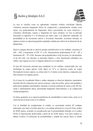 20
La roca se clasifica como un aglomerado volcánico riolítico silicificado (Brecha
volcánica), presenta fragmentos líticos de composición y granulometría variada, color
rojizo, con predominancia de fragmentos líticos provenientes de rocas intrusivas y
volcánicas silicificadas, cuarzos y fragmentos de rocas calcáreas. La roca se presenta
fracturada en superficie 6 a 10 fracturas por metro, duro y de alteración moderada. En
profundidad se ha reconocido masivo a levemente fracturado, levemente alterado, en
algunos sectores se aprecian pequeñas oquedades aisladas por efecto de la alteración de las
plagioclasas.
Hacia la margen derecha se observa pseudo-estratificación en las unidades volcánicas N
240 – 260° y buzamiento al NW 15 a 20°, fracturamiento predominante N 50 – 60° y
buzamiento 80 – 70° al SE, fracturas sub perpendiculares al eje de presa y/o sub paralelas
al eje del valle. Las fracturas se presentan limpias y otras ligeramente rellenadas con
óxidos, muy rugosas con leve o ninguna alteración en su superficie.
El área del reservorio presenta poca pendiente en los estribos, caracterizado por una
morfología de origen glaciar (valle típico en “U”), se observan suelos de origen
fluvioglaciar de poco espesor, se estima entre 4 a 5 metros como máximo, compuestos por
limo arenosos con algunas gravas.
En el cauce de la quebrada Sihuis a ambas márgenes se observan depósitos cuaternarios
aluviales (Q-al) compuestos por gravas arenosas y algo de arcillas, gravas mal gradadas a
pobremente gradadas clasificándose mediante el sistema unificado de suelos como GP-GC,
suelta a medianamente densa, presentando fragmentos heterométricos y de composición
variada (poligénico).
En líneas generales no se aprecian problemas de inestabilidad en toda el área, tanto en el
sector del eje de presa como en el embalse.
Con la finalidad de complementar el estudio, se recomienda realizar 02 sondajes
adicionales uno hacia el estribo derecho y un sondaje adicional en el eje de Presa, ambos
de 40.00 metros, teniendo en consideración que la permeabilidad obtenida en el sondeo
PP-02 es relativamente desfavorable a partir de los 20.00 metros. Con estos sondeos se
deberá verificar el coeficiente de permeabilidad y calidad del macizo hacia el estribo
 
