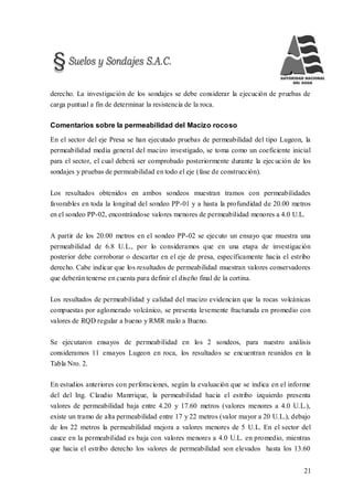 21
derecho. La investigación de los sondajes se debe considerar la ejecución de pruebas de
carga puntual a fin de determinar la resistencia de la roca.
Comentarios sobre la permeabilidad del Macizo rocoso
En el sector del eje Presa se han ejecutado pruebas de permeabilidad del tipo Lugeon, la
permeabilidad media general del macizo investigado, se toma como un coeficiente inicial
para el sector, el cual deberá ser comprobado posteriormente durante la ejecución de los
sondajes y pruebas de permeabilidad en todo el eje (fase de construcción).
Los resultados obtenidos en ambos sondeos muestran tramos con permeabilidades
favorables en toda la longitud del sondeo PP-01 y a hasta la profundidad de 20.00 metros
en el sondeo PP-02, encontrándose valores menores de permeabilidad menores a 4.0 U.L.
A partir de los 20.00 metros en el sondeo PP-02 se ejecuto un ensayo que muestra una
permeabilidad de 6.8 U.L., por lo consideramos que en una etapa de investigación
posterior debe corroborar o descartar en el eje de presa, específicamente hacia el estribo
derecho. Cabe indicar que los resultados de permeabilidad muestran valores conservadores
que deberán tenerse en cuenta para definir el diseño final de la cortina.
Los resultados de permeabilidad y calidad del macizo evidencian que la rocas volcánicas
compuestas por aglomerado volcánico, se presenta levemente fracturada en promedio con
valores de RQD regular a bueno y RMR malo a Bueno.
Se ejecutaron ensayos de permeabilidad en los 2 sondeos, para nuestro análisis
consideramos 11 ensayos Lugeon en roca, los resultados se encuentran reunidos en la
Tabla Nro. 2.
En estudios anteriores con perforaciones, según la evaluación que se indica en el informe
del del Ing. Claudio Manrrique, la permeabilidad hacia el estribo izquierdo presenta
valores de permeabilidad baja entre 4.20 y 17.60 metros (valores menores a 4.0 U.L.),
existe un tramo de alta permeabilidad entre 17 y 22 metros (valor mayor a 20 U.L.), debajo
de los 22 metros la permeabilidad mejora a valores menores de 5 U.L. En el sector del
cauce en la permeabilidad es baja con valores menores a 4.0 U.L. en promedio, mientras
que hacia el estribo derecho los valores de permeabilidad son elevados hasta los 13.60
 