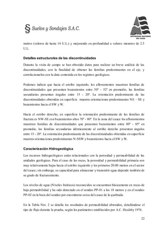22
metros (valores de hasta 14 U.L.) y mejorando en profundidad a valores menores de 2.5
U.L.
Detalles estructurales de las discontinuidades
Durante la visita de campo se han obtenido datos para realizar un breve análisis de las
discontinuidades, con la finalidad de obtener las familias predominantes en el eje, y
correlacionarlos con la data contenida en los registros geológicos.
Podemos indicar que hacia el estribo izquierdo, los afloramientos muestran familias de
discontinuidades que presentan buzamientos entre 50º - 52º en promedio, las familias
secundarias presentan ángulos entre 15 - 20º. La orientación predominante de las
discontinuidades obtenidas en superficie muestra orientaciones predominantes NE – SE y
buzamientos hacia el SW y W.
Hacia el estribo derecho, en superficie la orientación predominante de las familias de
fractura es NW-SE con buzamientos altos 70º - 80º. En la zona del cauce los afloramientos
muestran familias de discontinuidades que presentan buzamientos entre 80º - 85º en
promedio, las familias secundarias idénticamente al estribo derecho presentan ángulos
entre 15 - 20º. La orientación predominante de las discontinuidades obtenidas en superficie
muestra orientaciones predominantes N-SSW y buzamientos hacia el SW y W.
Caracterización Hidrogeológica
Los recursos hidrogeológicos están relacionados con la porosidad y permeabilidad de las
unidades geológicas. Para el caso de las rocas, la porosidad y permeabilidad primaria son
muy relativamente bajas hacia el estribo izquierdo y los primeros 20.00 metros en el sector
del cauce; sin embargo, su capacidad para almacenar y transmitir agua depende también de
su grado de fracturamiento.
Los niveles de agua (Niveles freáticos) reconocidos se encuentran básicamente en rocas de
baja permeabilidad y ha sido detectado en el sondeo PP-01 a los 18 metros y en el sondeo
PP-02 en la boca del sondeo por encontrarse cerca del cauce de la quebrada.
En la Tabla Nro. 2 se detalla los resultados de permeabilidad obtenidos, detallándose el
tipo de flujo durante la prueba, según los parámetros establecidos por A.C. Houlsby 1976.
 