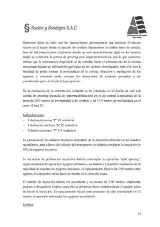 25
Queremos dejar en claro que las características geomecánicas que presenta el macizo
rocoso en el sector donde se ejecutó los sondeos diamantinos en ambas fases de estudio,
base de información para el presente diseño no será necesariamente igual en los sectores
donde se construirá la cortina de grouting para impermeabilización, por lo que queremos
indicar que la información disponible se ha rebatido hacia el alineamiento de la cortina
proyectada basada en información geológica de los sectores investigados, todo ello con la
finalidad de poder estimar la profundidad de la cortina, dirección e inclinación de los
agujeros y asimismo poder estimar las absorciones de cemento promedio a ser
consideradas para el cálculo del presupuesto.
De la evaluación de la información existente se ha concluido en el diseño de una sola
cortina de grouting (pantalla de impermeabilización) en el eje central longitudinal de la
presa de 20.0 metros de profundidad a los estribos y de 15.0 metros de profundidad en el
cauce (Línea C):
Sector del cauce:
 Taladros primarios “P” (8 unidades)
 Taladros secundarios “S” (8 unidades)
 Taladros terciarios “T” (14 unidades)
La ejecución de los taladros terciarios dependerá de la absorción obtenida en los taladros
secundarios, para efectos del cálculo del presupuesto se deberá considerar la ejecución de
50% de agujeros terciarios.
La secuencia de perforación inyección deberá contemplar la ejecución “split spacing”,
según secuencia de ejecución: agujeros primarios, secundarios y posterior evaluación de la
necesidad de ejecutar los agujeros terciarios, el espaciamiento final es de 3.00 metros entre
agujero, el cual podrá variar hacia los bordes en la zona del cauce.
El método de inyección deberá ser ascendente y en tramos de 3.00 metros, empleando
packers u obturadores simples, para ello se deberá perforar completamente el agujero antes
de iniciar la inyección. El espaciamiento inicial entre primarios ha sido considerado en 12
metros, en posición intermedia los agujeros secundarios.
Estribos:
 