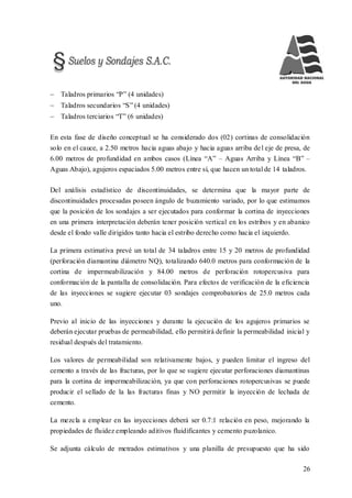 26
 Taladros primarios “P” (4 unidades)
 Taladros secundarios “S” (4 unidades)
 Taladros terciarios “T” (6 unidades)
En esta fase de diseño conceptual se ha considerado dos (02) cortinas de consolidación
solo en el cauce, a 2.50 metros hacia aguas abajo y hacia aguas arriba del eje de presa, de
6.00 metros de profundidad en ambos casos (Línea “A” – Aguas Arriba y Línea “B” –
Aguas Abajo), agujeros espaciados 5.00 metros entre sí, que hacen un total de 14 taladros.
Del análisis estadístico de discontinuidades, se determina que la mayor parte de
discontinuidades procesadas poseen ángulo de buzamiento variado, por lo que estimamos
que la posición de los sondajes a ser ejecutados para conformar la cortina de inyecciones
en una primera interpretación deberán tener posición vertical en los estribos y en abanico
desde el fondo valle dirigidos tanto hacia el estribo derecho como hacia el izquierdo.
La primera estimativa prevé un total de 34 taladros entre 15 y 20 metros de profundidad
(perforación diamantina diámetro NQ), totalizando 640.0 metros para conformación de la
cortina de impermeabilización y 84.00 metros de perforación rotopercusiva para
conformación de la pantalla de consolidación. Para efectos de verificación de la eficiencia
de las inyecciones se sugiere ejecutar 03 sondajes comprobatorios de 25.0 metros cada
uno.
Previo al inicio de las inyecciones y durante la ejecución de los agujeros primarios se
deberán ejecutar pruebas de permeabilidad, ello permitirá definir la permeabilidad inicial y
residual después del tratamiento.
Los valores de permeabilidad son relativamente bajos, y pueden limitar el ingreso del
cemento a través de las fracturas, por lo que se sugiere ejecutar perforaciones diamantinas
para la cortina de impermeabilización, ya que con perforaciones rotopercusivas se puede
producir el sellado de la las fracturas finas y NO permitir la inyección de lechada de
cemento.
La mezcla a emplear en las inyecciones deberá ser 0.7:1 relación en peso, mejorando la
propiedades de fluidez empleando aditivos fluidificantes y cemento puzolanico.
Se adjunta cálculo de metrados estimativos y una planilla de presupuesto que ha sido
 
