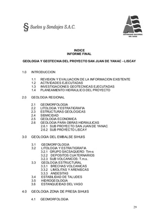 29
INDICE
INFORME FINAL
GEOLOGIA Y GEOTECNIA DEL PROYECTO SAN JUAN DE YANAC - LISCAY
1.0 INTRODUCCION
1.1 REVISION Y EVALUACION DE LA INFORMACION EXISTENTE
1.2 ACTIVIDADES EJECUTADAS
1.3 INVESTIGACIONES GEOTECNICAS EJECUTADAS
1.4 PLANEAMIENTO HIDRAULICO DEL PROYECTO
2.0 GEOLOGIA REGIONAL
2.1 GEOMORFOLOGIA
2.2 LITOLOGIA YESTRATIGRAFIA
2.3 ESTRUCTURAS GEOLOGICAS
2.4 SISMICIDAD
2.5 GEOLOGIA ECONOMICA
2.6 GEOLOGIA PARA OBRAS HIDRAULICAS
2.6.1 SUB PROYECTO SAN JUAN DE YANAC
2.6.2 SUB PROYECTO LISCAY
3.0 GEOLOGIA DEL EMBALSE SIHUIS
3.1 GEOMORFOLOGIA
3.2 LITOLOGIA Y ESTRATIGRAFIA
3.2.1 GRUPO SACSAQUERO: Tim-s
3.2.2 DEPOSITOS CUATERNARIOS
3.2.3 SUB VOLCANICOS: T.m.s.
3.3 GEOLOGIA ESTRUCTURAL
3.3.1 BRECHAS VOLCANICAS
3.3.2 LIMOLITAS Y ARENISCAS
3.3.3 ANDESITAS
3.4 ESTABILIDAD DE TALUDES
3.5 HIDROGEOLOGIA
3.6 ESTANQUEIDAD DEL VASO
4.0 GEOLOGIA ZONA DE PRESA SIHUIS
4.1 GEOMORFOLOGIA
 