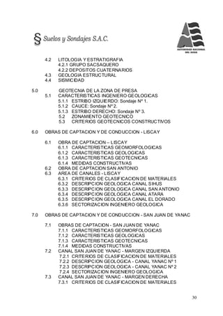 30
4.2 LITOLOGIA Y ESTRATIGRAFIA
4.2.1 GRUPO SACSAQUERO
4.2.2 DEPOSITOS CUATERNARIOS
4.3 GEOLOGIA ESTRUCTURAL
4.4 SISMICIDAD
5.0 GEOTECNIA DE LA ZONA DE PRESA
5.1 CARACTERISTICAS INGENIERO GEOLOGICAS
5.1.1 ESTRIBO IZQUIERDO: Sondaje Nº 1.
5.1.2 CAUCE: Sondaje Nº 2.
5.1.3 ESTRIBO DERECHO: Sondaje Nº 3.
5.2 ZONAMIENTO GEOTECNICO
5.3 CRITERIOS GEOTECNICOS CONSTRUCTIVOS
6.0 OBRAS DE CAPTACION Y DE CONDUCCION - LISCAY
6.1 OBRA DE CAPTACION – LISCAY
6.1.1 CARACTERISTICAS GEOMORFOLOGICAS
6.1.2 CARACTERISTICAS GEOLOGICAS
6.1.3 CARACTERISTICAS GEOTECNICAS
6.1.4 MEDIDAS CONSTRUCTIVAS
6.2 OBRA DE CAPTACION SAN ANTONIO
6.3 AREA DE CANALES - LISCAY
6.3.1 CRITERIOS DE CLASIFICACION DE MATERIALES
6.3.2 DESCRIPCION GEOLOGICA CANAL SIHUS
6.3.3 DESCRIPCION GEOLOGICA CANAL SAN ANTONIO
6.3.4 DESCRIPCION GEOLOGICA CANAL ATARA
6.3.5 DESCRIPCION GEOLOGICA CANAL EL DORADO
6.3.6 SECTORIZACION INGENIERO GEOLOGICA
7.0 OBRAS DE CAPTACION Y DE CONDUCCION - SAN JUAN DE YANAC
7.1 OBRAS DE CAPTACION - SAN JUAN DE YANAC
7.1.1 CARACTERISTICAS GEOMORFOLOGICAS
7.1.2 CARACTERISTICAS GEOLOGICAS
7.1.3 CARACTERISTICAS GEOTECNICAS
7.1.4 MEDIDAS CONSTRUCTIVAS
7.2 CANAL SAN JUAN DE YANAC - MARGEN IZQUIERDA
7.2.1 CRITERIOS DE CLASIFICACION DE MATERIALES
7.2.2 DESCRIPCION GEOLOGICA - CANAL YANAC Nº 1
7.2.3 DESCRIPCION GEOLOGICA - CANAL YANAC Nº 2
7.2.4 SECTORIZACION INGENIERO GEOLOGICA
7.3 CANAL SAN JUAN DE YANAC - MARGEN DERECHA
7.3.1 CRITERIOS DE CLASIFICACION DE MATERIALES
 