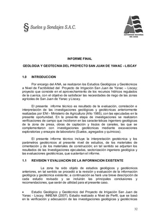 32
INFORME FINAL
GEOLOGIA Y GEOTECNIA DEL PROYECTO SAN JUAN DE YANAC - LISCAY
1.0 INTRODUCCION
Por encargo del ANA, se realizaron los Estudios Geológicos y Geotécnicos
a Nivel de Factibilidad del Proyecto de Irrigación San Juan de Yanac – Liscay;
proyecto que consiste en el aprovechamiento de los recursos hídricos regulados
de la cuenca, con el objetivo de satisfacer las necesidades de riego de las zonas
agrícolas de San Juan de Yanac y Liscay.
El presente informe técnico es resultado de la evaluación, correlación e
interpretación de las investigaciones geológicas y geotécnicas anteriormente
realizadas por ENI - Ministerio de Agricultura (Año 1985), con las ejecutadas en la
presente oportunidad. En la presente etapa de investigaciones se realizaron
verificaciones de campo que incidieron en las características ingeniero geológicas
de la zona de presa, obras de captación y trazos de canales, las que se
complementaron con investigaciones geotécnicas mediante excavaciones
exploratorias y ensayos de laboratorio (Suelos, agregados y químicos).
El presente informe técnico incluye la interpretación geotécnica y los
parámetros geotécnicos al presente nivel de estudios, de los materiales de
cimentación y de los materiales de construcción; en tal sentido se adjuntan los
resultados de las Investigaciones ejecutadas, sectorización ingeniera geológica y
las evaluaciones geotécnicas, que sustentan el informe.
1.1 REVISION Y EVALUACION DE LA INFORMACION EXISTENTE
La zona ha sido objeto de estudios geológicos y geotécnicos
anteriores, en tal sentido se procedió a la revisión y evaluación de la información
geológica y geotécnica existente; a continuación se hará una breve descripción de
cada estudio revisado y se incluirán las principales conclusiones y
recomendaciones, que serán de utilidad para el presente caso.
 Estudio Geológico y Geotécnico del Proyecto de Irrigación San Juan de
Yanac - Liscay. INRENA (2007). Estudio realizado a Nivel de Perfil, que se basó
en la verificación y adecuación de las investigaciones geológicas y geotécnicas
 