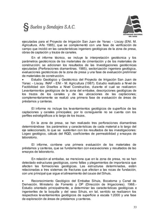 33
ejecutadas para el Proyecto de Irrigación San Juan de Yanac - Liscay (ENI. M.
Agricultura. Año 1985), que se complementó con una fase de verificación de
campo que incidió en las características ingeniero geológicas de la zona de presa,
obras de captación y trazos de canales.
En el informe técnico, se incluye la interpretación geotécnica y los
parámetros geotécnicos de los materiales de cimentación y de los materiales de
construcción; se adicionan los resultados de las Investigaciones geotécnicas
ejecutadas (Perforaciones diamantinas. 1985), sectorización ingeniera geológica,
evaluaciones geotécnicas de la zona de presa y una fase de evaluación preliminar
de materiales de construcción.
 Estudio Geológico y Geotécnico del Proyecto de Irrigación San Juan de
Yanac - Liscay. INAF - ENI - M. Agricultura (1987). Estudio realizado a Nivel de
Factibilidad con Diseños a Nivel Constructivo, durante el cual se realizaron:
Levantamientos geológicos de la zona del embalse, descripciones geológicas de
los trazos de los canales y de las ubicaciones de las captaciones;
complementariamente se realizó una primera fase de evaluación de áreas de
préstamos y canteras.
El informe no incluye los levantamientos geológicos de superficie de las
captaciones y canales principales; por lo consiguiente no se cuenta con los
perfiles estratigráficos a lo largo de los trazos.
En la zona de presa, se han realizado tres perforaciones diamantinas
determinándose los parámetros y características de cada material a lo largo del
eje seleccionado, lo que se sustentan con los resultados de las investigaciones:
Logeo geológico, cálculo del RQD, coeficientes de permeabilidad y ensayos de
laboratorio.
El informe, contiene una primera evaluación de los materiales de
préstamos y canteras, que se fundamentan con excavaciones y resultados de lso
ensayos de laboratorio.
En relación al embalse, se menciona que en la zona de presa, no se han
detectado estructuras geológicas, como fallas y plegamientos de importancia que
afecten las formaciones geológicas. Las estructuras determinadas, están
relacionadas a tres sistemas de fracturas que afectan a las rocas de fundación,
con uno principal que sigue el alineamiento del cauce del Sihuis.
 Reconocimiento Geológico del Embalse Sihuis, Bocatoma y Canal de
Derivación. Ministerio de Fomento y OP (Dirección de Irrigaciones). 1968.-
Estudio orientado principalmente, a determinar las características geológicas e
ingenieriles de la boquilla y del vaso Sihuis, en tal, sentido se realizaron los
respectivos levantamientos geológicos de superficie a escala 1:2000 y una fase
de exploración de áreas de préstamos y canteras.
 