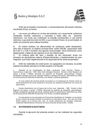 34
Entre las principales conclusiones y recomendaciones del estudio referidas
al embalse Sihuis, se tienen:
a) Las rocas que afloran en el área del embalse, son mayormente volcánicas
(Andesitas, brechas volcánicas y cubriendo a todas ellas, los derrames
volcánicos). Las rocas que constituyen la boquilla corresponden a una brecha
volcánica, cuya potencia sería de 60m y que al estado fresca no es permeable; la
matriz de la brecha sería tufácea limolítica.
b) En ambos estribos, los afloramientos de volcánicos, están diaclasados,
pero más el derecho; el sistema principal tiene rumbo SW-NE, espaciadas entre
los 0.20 m y 3.00 m también hay algunas transversales. Otros fenómenos como
plegamientos y fallas de tipo regional no se han determinado.
c) En ninguna parte del vaso y boquilla, se han observado zonas con
procesos de geodinámica externa (Desprendimientos y deslizamientos) de gran
magnitud, que incida negativamente en la seguridad de las obras proyectadas.
d) Entre los materiales de construcción, los agregados son escasos; se podría
explotar la andesita ubicada en el lado opuesto a la boquilla.
 Geología de los Cuadrángulos de Mala, Lunahuana, Tupe, Chincha, Tantará y
Castrovirreyna. Ingemmet - 1993. Serie Carta Geológica Nacional. Estudio a Nivel Regional con
planos a escala 1:100000; desarrolla los aspectos de fisiografía, geomorfología, litología,
estratigrafía, geología estructural, geología histórica y geología económica, delimitando las áreas
de ocurrencia de las diferentes formaciones y los límites o contactos geológicos.
La zona materia del presente estudio se localiza en el Cuadrángulo de Tantará, sector en
donde predominan las rocas volcánicas e intrusivas; las volcánicas predominan en la zona de
presa Sihuis.
 Estudio Geodinámico de la Cuenca del río San Juan. Ingemmet - 1980. Estudio a Nivel
Regional con planos a escala 1:100000; desarrolla los aspectos de fisiografía, geomorfología,
litología, estratigrafía, geología estructural, geología histórica y geodinámica, delimitando las áreas
de ocurrencia de las diferentes formaciones y los límites o contactos geológicos.
En este estudio se han agrupado las Formaciones Geológicas en Unidades; en tal sentido
la zona materia del presente estudio se localiza en la subcuenca Liscay - San Juan de Yanac
(Parte superior de la Cuenca San Juan, en donde predominan las Unidades Volcánicas,
Volcánicos Sedimentarios e Intrusivos y/o rocas intrusivas del tipo diorita - tonalita,
1.2 ACTIVIDADES EJECUTADAS
Durante la ejecución del presente estudio, se han realizado las siguientes
actividades:
 