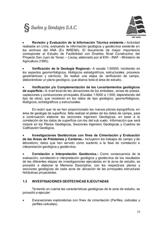 35
 Revisión y Evaluación de la Información Técnica existente.- Actividad
realizada en Lima, evaluando la información geológica y geotécnica existente en
los archivos del ANA (Ex INRENA). El documento de mayor importancia
corresponde al Estudio de Factibilidad con Diseños Nivel Constructivo del
Proyecto San Juan de Yanac – Liscay, elaborado por el ENI - INAF - Ministerio de
Agricultura (1985).
 Verificación de la Geología Regional.- A escala 1:50000, incidiendo en
los aspectos geomorfológicos, litológicos estratigráficos, estructurales, procesos
geodinámicos y sísmicos. Se realizó una etapa de verificación de campo,
elaborándose un plano geológico, que abarca toda el área de estudio.
 Verificación y/o Complementación de los Levantamientos geológicos
de superficie.- A nivel local de las ubicaciones de los embalses, zonas de presas,
captaciones y conducciones principales (Escalas 1:5000 a 1:500; dependiendo del
tipo de obra), que incidieron en los datos de tipo geológico, geomorfológicos,
litológicos, estratigráficos y estructurales.
En razón que no se han proporcionado los nuevos planos topográficos, en
área de geología de superficie, falta realizar el ploteo de los datos de campo, para
a continuación elaborar las secciones Ingeniero Geológicas, en base a la
correlación de los datos de superficie con los del sub suelo. Información que será
incluirá en los Planos Geológicos, Secciones Ingeniero Geológicas y Cuadros de
Calificación Geológica.
 Investigaciones Geotécnicas con fines de Cimentación y Evaluación
de las Areas de Préstamos y Canteras.- Incluyeron los trabajos de campo y de
laboratorio; datos que han servido como sustento a la fase de correlación e
interpretación geológica y geotécnica.
 Correlación e Interpretación Geotécnica.- Como consecuencia de la
evaluación, correlación e interpretación geológica y geotécnica de los resultados
de las diferentes etapas de investigaciones ejecutadas en la zona de estudio, se
procedió a elaborar la Memoria Descriptiva, con los respectivos planos y
secciones geológicas de cada zona de ubicación de las principales estructuras
hidráulicas proyectadas.
1.3 INVESTIGACIONES GEOTECNICAS EJECUTADAS
Teniendo en cuenta las características geológicas de la zona de estudio, se
procedió a ejecutar:
 Excavaciones exploratorias con fines de cimentación (Perfiles, calicatas y
perfiles calicatas).
 