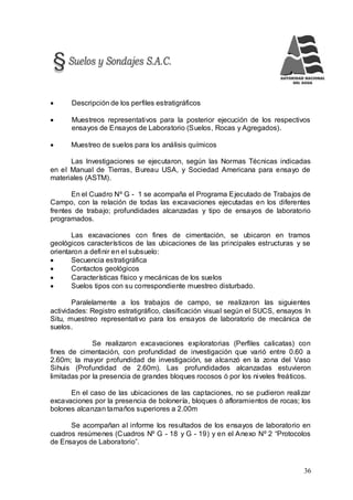36
 Descripción de los perfiles estratigráficos
 Muestreos representativos para la posterior ejecución de los respectivos
ensayos de Ensayos de Laboratorio (Suelos, Rocas y Agregados).
 Muestreo de suelos para los análisis químicos
Las Investigaciones se ejecutaron, según las Normas Técnicas indicadas
en el Manual de Tierras, Bureau USA, y Sociedad Americana para ensayo de
materiales (ASTM).
En el Cuadro Nº G - 1 se acompaña el Programa Ejecutado de Trabajos de
Campo, con la relación de todas las excavaciones ejecutadas en los diferentes
frentes de trabajo; profundidades alcanzadas y tipo de ensayos de laboratorio
programados.
Las excavaciones con fines de cimentación, se ubicaron en tramos
geológicos característicos de las ubicaciones de las principales estructuras y se
orientaron a definir en el subsuelo:
 Secuencia estratigráfica
 Contactos geológicos
 Características físico y mecánicas de los suelos
 Suelos tipos con su correspondiente muestreo disturbado.
Paralelamente a los trabajos de campo, se realizaron las siguientes
actividades: Registro estratigráfico, clasificación visual según el SUCS, ensayos In
Situ, muestreo representativo para los ensayos de laboratorio de mecánica de
suelos.
Se realizaron excavaciones exploratorias (Perfiles calicatas) con
fines de cimentación, con profundidad de investigación que varió entre 0.60 a
2.60m; la mayor profundidad de investigación, se alcanzó en la zona del Vaso
Sihuis (Profundidad de 2.60m). Las profundidades alcanzadas estuvieron
limitadas por la presencia de grandes bloques rocosos ó por los niveles freáticos.
En el caso de las ubicaciones de las captaciones, no se pudieron realizar
excavaciones por la presencia de bolonería, bloques ó afloramientos de rocas; los
bolones alcanzan tamaños superiores a 2.00m
Se acompañan al informe los resultados de los ensayos de laboratorio en
cuadros resúmenes (Cuadros Nº G - 18 y G - 19) y en el Anexo Nº 2 “Protocolos
de Ensayos de Laboratorio”.
 