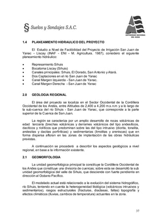 37
1.4 PLANEAMIENTO HIDRAULICO DEL PROYECTO
El Estudio a Nivel de Factibilidad del Proyecto de Irrigación San Juan de
Yanac - Liscay (INAF - ENI - M. Agricultura. 1987), considero el siguiente
planeamiento hidráulico:
 Represamiento Sihuis
 Bocatoma Liscay (Sihuis)
 Canales principales: Sihuis, El Dorado, San Antonio y Atará.
 Dos Captaciones en el río San Juan de Yanac
 Canal Margen Izquierda - San Juan de Yanac.
 Canal Margen Derecha - San Juan de Yanac
2.0 GEOLOGIA REGIONAL
El área del proyecto se localiza en el Sector Occidental de la Cordillera
Occidental de los Andes, entre Altitudes de 2,400 a 4,200 m.s.n.m y a lo largo de
la sub-cuenca del río Sihuis - San Juan de Yanac, que corresponde a la parte
superior de la Cuenca de San Juan.
La región se caracteriza por un amplio desarrollo de rocas volcánicas de
edad terciaría (brechas volcánicas y derrames volcánicos del tipo andesíticos,
dacíticos y riolíticos que predominan sobre las del tipo intrusivo (diorita, tonalita,
andesitas y dacitas porfiríticas) y sedimentarias (limolitas y areniscas) que en
forma dispersa afloran en las zonas de implantación de las obras hidráulicas
previstas.
A continuación se procederá a describir los aspectos geológicos a nivel
regional, en base a la información existente.
2.1 GEOMORFOLOGIA
La unidad geomorfológica principal la constituye la Cordillera Occidental de
los Andes que constituye una divisoria de cuencas; sobre esta se desarrolló la sub
unidad geomorfológica del valle de Sihuis, que desciende con fuerte pendiente en
dirección al Océano Pacífico.
El modelado actual está relacionado a la evolución del sistema hidrográfico,
río Sihuis, teniendo en cuenta la heterogeneidad litológica (volcánicos intrusivos y
sedimentarios), rasgos estructurales (fracturas, diaclasas, fallas) topografía y
efectos climáticos (lluvias, cambios de temperatura) actuantes en la zona.
 