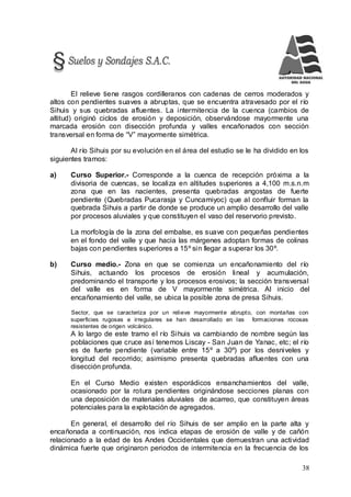 38
El relieve tiene rasgos cordilleranos con cadenas de cerros moderados y
altos con pendientes suaves a abruptas, que se encuentra atravesado por el río
Sihuis y sus quebradas afluentes. La intermitencia de la cuenca (cambios de
altitud) originó ciclos de erosión y deposición, observándose mayormente una
marcada erosión con disección profunda y valles encañonados con sección
transversal en forma de “V” mayormente simétrica.
Al río Sihuis por su evolución en el área del estudio se le ha dividido en los
siguientes tramos:
a) Curso Superior.- Corresponde a la cuenca de recepción próxima a la
divisoria de cuencas, se localiza en altitudes superiores a 4,100 m.s.n.m
zona que en las nacientes, presenta quebradas angostas de fuerte
pendiente (Quebradas Pucarasja y Cuncamiyoc) que al confluir forman la
quebrada Sihuis a partir de donde se produce un amplio desarrollo del valle
por procesos aluviales y que constituyen el vaso del reservorio previsto.
La morfología de la zona del embalse, es suave con pequeñas pendientes
en el fondo del valle y que hacia las márgenes adoptan formas de colinas
bajas con pendientes superiores a 15º sin llegar a superar los 30º.
b) Curso medio.- Zona en que se comienza un encañonamiento del río
Sihuis, actuando los procesos de erosión lineal y acumulación,
predominando el transporte y los procesos erosivos; la sección transversal
del valle es en forma de V mayormente simétrica. Al inicio del
encañonamiento del valle, se ubica la posible zona de presa Sihuis.
Sector, que se caracteriza por un relieve mayormente abrupto, con montañas con
superficies rugosas e irregulares se han desarrollado en las formaciones rocosas
resistentes de origen volcánico.
A lo largo de este tramo el río Sihuis va cambiando de nombre según las
poblaciones que cruce así tenemos Liscay - San Juan de Yanac, etc; el río
es de fuerte pendiente (variable entre 15º a 30º) por los desniveles y
longitud del recorrido; asimismo presenta quebradas afluentes con una
disección profunda.
En el Curso Medio existen esporádicos ensanchamientos del valle,
ocasionado por la rotura pendientes originándose secciones planas con
una deposición de materiales aluviales de acarreo, que constituyen áreas
potenciales para la explotación de agregados.
En general, el desarrollo del río Sihuis de ser amplio en la parte alta y
encañonada a continuación, nos indica etapas de erosión de valle y de cañón
relacionado a la edad de los Andes Occidentales que demuestran una actividad
dinámica fuerte que originaron periodos de intermitencia en la frecuencia de los
 