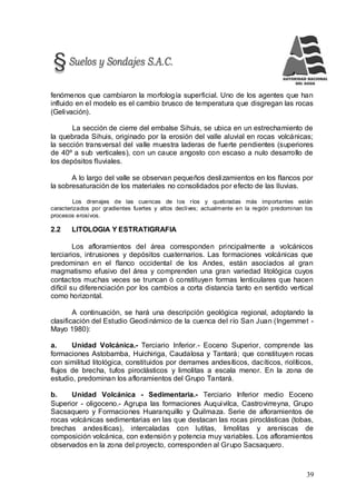 39
fenómenos que cambiaron la morfología superficial. Uno de los agentes que han
influido en el modelo es el cambio brusco de temperatura que disgregan las rocas
(Gelivación).
La sección de cierre del embalse Sihuis, se ubica en un estrechamiento de
la quebrada Sihuis, originado por la erosión del valle aluvial en rocas volcánicas;
la sección transversal del valle muestra laderas de fuerte pendientes (superiores
de 40º a sub verticales), con un cauce angosto con escaso a nulo desarrollo de
los depósitos fluviales.
A lo largo del valle se observan pequeños deslizamientos en los flancos por
la sobresaturación de los materiales no consolidados por efecto de las lluvias.
Los drenajes de las cuencas de los ríos y quebradas más importantes están
caracterizados por gradientes fuertes y altos declives; actualmente en la región predominan los
procesos erosivos.
2.2 LITOLOGIA Y ESTRATIGRAFIA
Los afloramientos del área corresponden principalmente a volcánicos
terciarios, intrusiones y depósitos cuaternarios. Las formaciones volcánicas que
predominan en el flanco occidental de los Andes, están asociados al gran
magmatismo efusivo del área y comprenden una gran variedad litológica cuyos
contactos muchas veces se truncan ó constituyen formas lenticulares que hacen
difícil su diferenciación por los cambios a corta distancia tanto en sentido vertical
como horizontal.
A continuación, se hará una descripción geológica regional, adoptando la
clasificación del Estudio Geodinámico de la cuenca del río San Juan (Ingemmet -
Mayo 1980):
a. Unidad Volcánica.- Terciario Inferior.- Eoceno Superior, comprende las
formaciones Astobamba, Huichiriga, Caudalosa y Tantará; que constituyen rocas
con similitud litológica, constituidos por derrames andesíticos, dacíticos, riolíticos,
flujos de brecha, tufos piroclásticos y limolitas a escala menor. En la zona de
estudio, predominan los afloramientos del Grupo Tantará.
b. Unidad Volcánica - Sedimentaria.- Terciario Inferior medio Eoceno
Superior - oligoceno.- Agrupa las formaciones Auquivilca, Castrovirreyna, Grupo
Sacsaquero y Formaciones Huaranquillo y Quilmaza. Serie de afloramientos de
rocas volcánicas sedimentarias en las que destacan las rocas piroclásticas (tobas,
brechas andesíticas), intercaladas con lutitas, limolitas y areniscas de
composición volcánica, con extensión y potencia muy variables. Los afloramientos
observados en la zona del proyecto, corresponden al Grupo Sacsaquero.
 