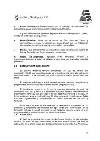 40
c. Rocas Plutónicas.- Representadas por un complejo de intrusiones de
diferentes rangos que atraviesan la serie volcánica del terciario.
Algunos afloramientos aparecen esporádicamente a lo largo de la cuenca,
siendo los principales los siguientes:
 Diorita-Tonalita.- Aflora en el sector de San Juan de Yanac y
corresponden a rocas mesócratas de grano grueso que se encuentran
atravesadas por diques ácidos de granodiorita y adamelitas.
 Diorita.- Sus afloramientos se encuentran en las cercanías del pueblo de
Liscay. Rocas ígneas de grano grueso, mesócratas.
d. Rocas sub-volcánicas.- Aparecen como intrusiones menores e
inyecciones dispersas y están constituidas mayormente por andesitas y dacitas
porfiríticas.
2.3 ESTRUCTURAS GEOLOGICAS
La cadena volcánica terciaria comprende una faja de terreno con
orientación NO-SE que geográficamente se encuentra en la parte alta del flanco
occidental andino, y fue afectada por el ciclo tectónico andino en sus diversas
fases.
El conjunto volcánico y volcánico-sedimentario, presenta estructuras y
plegamientos moderados con buzamiento suaves (ángulos de 10º).
El batolito se emplazó en forma de cuerpos alargados siguiendo la
orientación NO - SE y afecta a la secuencia volcánica Tantará, indicando que el
magmatismo intrusivo, está asociado a la fase tectónica Peruana e Incaica, en
forma contemporánea y post tectónica. El fallamiento está constituido por fallas
menores longitudinales y transversales así como sistemas de diaclasas y
fracturas.
La tectónica reciente se relaciona con los movimientos epirogenéticos con
emersión y fallamiento gravitacional del tipo Horst que influenciaron en la
formación del relieve actual; asociado a esta tectónica reciente ocurrió el gran
magmatismo efusivo relacionado a los centros volcánicos.
2.4 SISMICIDAD
El Perú se encuentra dentro del círculo Circum Pacífico de alta actividad
sísmica, así como en las proximidades de la zona Benioff dentro del área de
subducción de la placa Nazca por debajo de la placa Continental Sur-Americana,
 