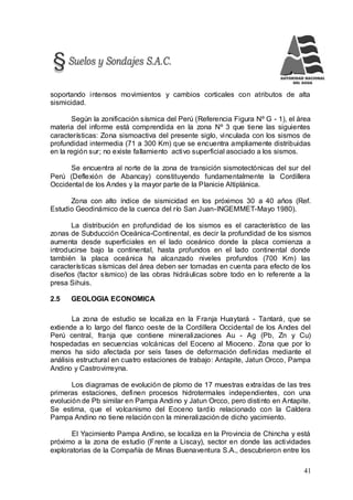 41
soportando intensos movimientos y cambios corticales con atributos de alta
sismicidad.
Según la zonificación sísmica del Perú (Referencia Figura Nº G - 1), el área
materia del informe está comprendida en la zona Nº 3 que tiene las siguientes
características: Zona sismoactiva del presente siglo, vinculada con los sismos de
profundidad intermedia (71 a 300 Km) que se encuentra ampliamente distribuidas
en la región sur; no existe fallamiento activo superficial asociado a los sismos.
Se encuentra al norte de la zona de transición sismotectónicas del sur del
Perú (Deflexión de Abancay) constituyendo fundamentalmente la Cordillera
Occidental de los Andes y la mayor parte de la Planicie Altiplánica.
Zona con alto índice de sismicidad en los próximos 30 a 40 años (Ref.
Estudio Geodinámico de la cuenca del río San Juan-INGEMMET-Mayo 1980).
La distribución en profundidad de los sismos es el característico de las
zonas de Subducción Oceánica-Continental, es decir la profundidad de los sismos
aumenta desde superficiales en el lado oceánico donde la placa comienza a
introducirse bajo la continental, hasta profundos en el lado continental donde
también la placa oceánica ha alcanzado niveles profundos (700 Km) las
características sísmicas del área deben ser tomadas en cuenta para efecto de los
diseños (factor sísmico) de las obras hidráulicas sobre todo en lo referente a la
presa Sihuis.
2.5 GEOLOGIA ECONOMICA
La zona de estudio se localiza en la Franja Huaytará - Tantará, que se
extiende a lo largo del flanco oeste de la Cordillera Occidental de los Andes del
Perú central, franja que contiene mineralizaciones Au - Ag (Pb, Zn y Cu)
hospedadas en secuencias volcánicas del Eoceno al Mioceno. Zona que por lo
menos ha sido afectada por seis fases de deformación definidas mediante el
análisis estructural en cuatro estaciones de trabajo: Antapite, Jatun Orcco, Pampa
Andino y Castrovirreyna.
Los diagramas de evolución de plomo de 17 muestras extraídas de las tres
primeras estaciones, definen procesos hidrotermales independientes, con una
evolución de Pb similar en Pampa Andino y Jatun Orcco, pero distinto en Antapite.
Se estima, que el volcanismo del Eoceno tardío relacionado con la Caldera
Pampa Andino no tiene relación con la mineralización de dicho yacimiento.
El Yacimiento Pampa Andino, se localiza en la Provincia de Chincha y está
próximo a la zona de estudio (Frente a Liscay), sector en donde las actividades
exploratorias de la Compañía de Minas Buenaventura S.A., descubrieron entre los
 