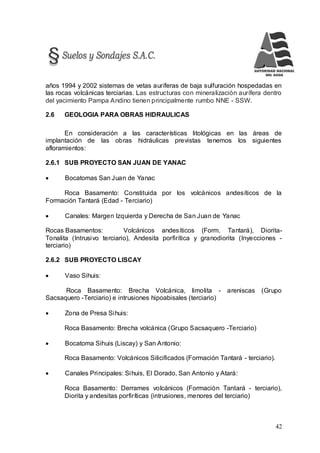 42
años 1994 y 2002 sistemas de vetas auríferas de baja sulfuración hospedadas en
las rocas volcánicas terciarias. Las estructuras con mineralización aurífera dentro
del yacimiento Pampa Andino tienen principalmente rumbo NNE - SSW.
2.6 GEOLOGIA PARA OBRAS HIDRAULICAS
En consideración a las características litológicas en las áreas de
implantación de las obras hidráulicas previstas tenemos los siguientes
afloramientos:
2.6.1 SUB PROYECTO SAN JUAN DE YANAC
 Bocatomas San Juan de Yanac
Roca Basamento: Constituida por los volcánicos andesíticos de la
Formación Tantará (Edad - Terciario)
 Canales: Margen Izquierda y Derecha de San Juan de Yanac
Rocas Basamentos: Volcánicos andesíticos (Form. Tantará), Diorita-
Tonalita (Intrusivo terciario), Andesita porfirítica y granodiorita (Inyecciones -
terciario)
2.6.2 SUB PROYECTO LISCAY
 Vaso Sihuis:
Roca Basamento: Brecha Volcánica, limolita - areniscas (Grupo
Sacsaquero -Terciario) e intrusiones hipoabisales (terciario)
 Zona de Presa Sihuis:
Roca Basamento: Brecha volcánica (Grupo Sacsaquero -Terciario)
 Bocatoma Sihuis (Liscay) y San Antonio:
Roca Basamento: Volcánicos Silicificados (Formación Tantará - terciario).
 Canales Principales: Sihuis, El Dorado, San Antonio y Atará:
Roca Basamento: Derrames volcánicos (Formación Tantará - terciario),
Diorita y andesitas porfiríticas (intrusiones, menores del terciario)
 