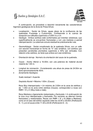 43
A continuación, se procederá a describir brevemente las características
Ingeniero geológicas de la Zona de Presa Sihuis:
 Localización : Sector de Sihuis, aguas abajo de la confluencia de las
quebradas Pucarasja y Cuncamiyoc. Corresponde a la cuenca de
recepción con altitudes superiores a 4,000 m.s.n.m
 Geología : Ambos estribos está conformados por brechas volcánicas, que
superficialmente se encuentran fracturadas y con una mediana a parcial
intemperización. La cobertura coluvio-residual es prácticamente nula.
 Geomorfología : Sector encañonado de la quebrada Sihuis, con un valle
con sección transversal en forma de “V” casi simétrica, con estribos que
presentan pendientes promedios superiores a 40ºa sub verticales. Con
relación a los estribos, se tiene que ambos son casi simétricos.
 Orientación del eje : Normal a la orientación del cauce de la quebrada.
 Cauce : Ancho inferior a 16.00m; con una potencia de material aluvial
máximo de 1.65 m.
 Longitud de coronación : Considerando una altura de presa de 24.50m se
tiene aproximadamente 40ml.
 Zonamiento Geológico:
Suelo residual = Ausente
Depósito Aluvial = Máximo 1.65m. (Cauce)
Roca Muy Intemperizada = Un máximo de 2.00m en la zona de estribos y
de 1.35m en la zona entre estribos (Cauce); corresponden a rocas con
RMR = IV y V (Muy mala a mala).
Roca Mediana a ligeramente meteorizada y fracturada = A continuación de
la roca muy intemperizada y fracturada. Por sectores se alternan tramos
fracturados y meteorizados. Rocas con RMR = IV y III (Mala a Mediana),
como en el caso del estribo izquierdo entre los 22.00 a 29.00m (Perforación
S - 1) y en el cauce entre 11.00 a 20.00 (Perforación S - 2).
 