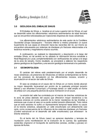 44
3.0 GEOLOGIA DEL EMBALSE SIHUIS
El Embalse de Sihuis, s localiza en el curso superior del río Sihuis, el cual
se desarrolló sobre los afloramientos volcánicos sedimentarios de edad terciaria
que se encuentran atravesadas por inyecciones dispersos de rocas volcánicas.
Los afloramientos volcánicos sedimentarios de este sector de la Cordillera
Occidental (Grupo Sacsaquero - Terciario Inferior a medio) presentan un suave
buzamiento de sus capas en dirección hacia las nacientes del río; así mismo se
encuentran atravesados por sistemas de diaclasas y/o fracturas relacionadas a la
tectónica reciente y magmatismo efusivo ocurrido.
A continuación, se realizará la interpretación y descripción a lo largo del
embalse Sihuis, en tal sentido se ha utilizado la información técnica existente a
Nivel Regional y/o Local, complementándola con verificaciones de campo a lo largo
de la zona de estudio. Como resultado, se procederá a elaborar los respectivos
planos geológicos de Superficie y una sección geológica transversal a la quebrada.
3.1 GEOMORFOLOGIA
El carácter del relieve está predeterminado por el amplio desarrollo de
rocas volcánicas y la presencia de intrusiones; el relieve contemporáneo se formo
por los procesos de denudación en los afloramientos rocosos, erosión y
acumulación en el sector del valle de Sihuis.
El vaso se emplaza en el cauce del río Sihuis en un tramo donde alcanzó
su mayor desarrollo transversal por acción de la quebrada principal (erosión
lateral) y sus afluentes Cuncaniyoc y Pucarasja dando un valle amplio en forma
de artesa con una pequeña planicie de sueva inclinación en el cauce.
La erosión del valle fue controlada por el macizo de brechas volcánicas de
la zona de presa (labrado del cauce) que ofrecieron mayor resistencia a los
procesos erosivos en contra posición de la menor resistencia de las limolitas y
areniscas que cruzan el vaso en su parte central (erosión diferencial). Todo indica
que en este sectores río sufrió un represamiento temporal hasta labrar su cauce
en la brecha volcánica, adoptando un valle encañonado con alineamiento casi
recto, como consecuencia de la influencia de los sistemas diaclasas y/o fracturas
(Control estructural en el desarrollo del valle encañonado) que atraviesan la
brecha volcánica.
En el lecho del río Sihuis (vaso) se aprecian depósitos y terrazas de
inundación como manifestación de la evolución de la cuenca; las quebradas
existentes originaron el transporte de sedimentos (arenas, arcillas y gravas) en
épocas de lluvias.
 