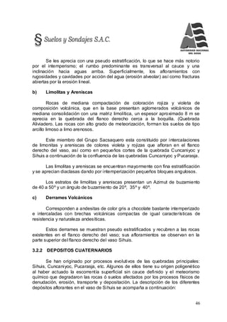 46
Se les aprecia con una pseudo estratificación, lo que se hace más notorio
por el intemperismo; el rumbo predominante es transversal al cauce y una
inclinación hacia aguas arriba. Superficialmente, los afloramientos con
rugosidades y cavidades por acción del agua (erosión alveolar) así como fracturas
abiertas por la erosión lineal.
b) Limolitas y Areniscas
Rocas de mediana compactación de coloración rojiza y violeta de
composición volcánica, que en la base presentan aglomerados volcánicos de
mediana consolidación con una matriz limolítica, un espesor aproximado 8 m se
aprecia en la quebrada del flanco derecho cerca a la boquilla. (Quebrada
Aliviadero. Las rocas con alto grado de meteorización, forman los suelos de tipo
arcillo limoso a limo arenosos.
Este miembro del Grupo Sacsaquero esta constituido por intercalaciones
de limonitas y areniscas de colores violeta y rojizas que afloran en el flanco
derecho del vaso, así como en pequeños cortes de la quebrada Cuncaniyoc y
Sihuis a continuación de la confluencia de las quebradas Cuncaniyoc y Pucarasja.
Las limolitas y areniscas se encuentran mayormente con fina estratificación
y se aprecian diaclasas dando por intemperización pequeños bloques angulosos.
Los estratos de limolitas y areniscas presentan un Azimut de buzamiento
de 40 a 50º y un ángulo de buzamiento de 20º, 35º y 40º.
c) Derrames Volcánicos
Corresponden a andesitas de color gris a chocolate bastante intemperizado
e intercaladas con brechas volcánicas compactas de igual características de
resistencia y naturaleza andesíticas.
Estos derrames se muestran pseudo estratificados y recubren a las rocas
existentes en el flanco derecho del vaso; sus afloramientos se observan en la
parte superior del flanco derecho del vaso Sihuis.
3.2.2 DEPOSITOS CUATERNARIOS
Se han originado por procesos evolutivos de las quebradas principales:
Sihuis, Cuncaniyoc, Pucarasja, etc. Algunos de ellos tiene su origen poligenético
al haber actuado la escorrentía superficial sin cauce definido y el meteorismo
químico que degradaron las rocas ó suelos afectados por los procesos físicos de
denudación, erosión, transporte y depositación. La descripción de los diferentes
depósitos aflorantes en el vaso de Sihuis se acompaña a continuación:
 