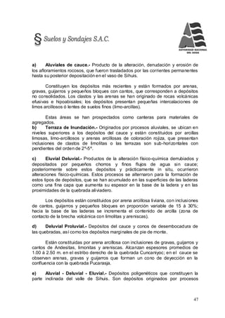 47
a) Aluviales de cauce.- Producto de la alteración, denudación y erosión de
los afloramientos rocosos, que fueron trasladados por las corrientes permanentes
hasta su posterior depositación en el vaso de Sihuis.
Constituyen los depósitos más recientes y están formados por arenas,
gravas, guijarros y pequeños bloques con cantos, que corresponden a depósitos
no consolidados. Los clastos y las arenas se han originado de rocas volcánicas
efusivas e hipoabisales; los depósitos presentan pequeñas intercalaciones de
limos arcillosos ó lentes de suelos finos (limo-arcillas).
Estas áreas se han prospectados como canteras para materiales de
agregados.
b) Terraza de Inundación.- Originados por procesos aluviales, se ubican en
niveles superiores a los depósitos del cauce y están constituidos por arcillas
limosas, limo-arcillosos y arenas arcillosas de coloración rojiza, que presentan
inclusiones de clastos de limolitas o las terrazas son sub-horizontales con
pendientes del orden de 2º-5º.
c) Eluvial Deluvial.- Productos de la alteración físico-química derrubiados y
depositados por pequeños chorros y finos flujos de agua sin cauce;
posteriormente sobre estos depósitos y prácticamente in situ, ocurrieron
alteraciones físico-químicas. Estos procesos se alternaron para la formación de
estos tipos de depósitos, que se han acumulado en las superficies de las laderas
como una fina capa que aumenta su espesor en la base de la ladera y en las
proximidades de la quebrada aliviadero.
Los depósitos están constituidos por arena arcillosa liviana, con inclusiones
de cantos, guijarros y pequeños bloques en proporción variable de 15 á 30%;
hacia la base de las laderas se incrementa el contenido de arcilla (zona de
contacto de la brecha volcánica con limolitas y areniscas).
d) Deluvial Proluvial.- Depósitos del cauce y conos de desembocadura de
las quebradas, así como los depósitos marginales de pie de monte.
Están constituidas por arena arcillosa con inclusiones de gravas, guijarros y
cantos de Andesitas, limonitas y areniscas. Alcanzan espesores promedios de
1.00 á 2.50 m. en el estribo derecho de la quebrada Cuncaniyoc; en el cauce se
observan arenas, gravas y guijarros que forman un cono de deyección en la
confluencia con la quebrada Pucarasja.
e) Aluvial - Deluvial - Eluvial.- Depósitos poligenéticos que constituyen la
parte inclinada del valle de Sihuis. Son depósitos originados por procesos
 