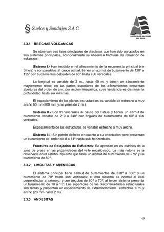 49
3.3.1 BRECHAS VOLCANICAS
Se observan tres tipos principales de diaclasas que han sido agrupados en
tres sistemas principales, adicionalmente se observan fracturas de relajación de
esfuerzos:
Sistema I.- Han incidido en el alineamiento de la escorrentía principal (río
Sihuis) y son paralelos al cauce actual; tienen un azimut de buzamiento de 120º a
155º con buzamientos del orden de 60º hasta sub verticales.
La longitud es variable de 2 m., hasta 40 m. y tienen un alineamiento
mayormente recto; en las partes superiores de los afloramientos presentan
aberturas del orden de cm., por acción interpérica, cuya tendencia es disminuir la
profundidad hasta ser mínimas.
El espaciamiento de los planos estructurales es variable de estrecho a muy
ancho 60 mm-200 mm y mayores de 2 m.).
Sistema II.- Son transversales al cauce del Sihuis y tienen un azimut de
buzamiento variable de 210 a 240º con ángulos de buzamientos de 60º a sub
verticales.
Espaciamiento de las estructuras es variable estrecho a muy ancho.
Sistema III.- Sin patrón definido en cuanto a su orientación pero presentan
un buzamiento del orden de 8 a 14º hasta sub-horizontales.
Fracturas de Relajación de Esfuerzos: Se aprecian en los estribos de la
zona de presa en las proximidades del valle encañonado. La más notoria es la
observada en el estribo izquierdo que tiene un azimut de buzamiento de 275º y un
buzamiento de 50º.
3.3.2 LIMOLITAS Y ARENISCAS
El sistema principal tiene azimut de buzamientos de 310º a 330º y un
buzamiento de 70º hasta sub verticales; el otro sistema es normal al casi
perpendicular al primero; y con ángulos de 60º a 70º; al tercer sistema presenta
un buzamiento de 10 a 15º. Las superficies de las discontinuidades estructurales
son rectas y presentan un espaciamiento de extremadamente estrechas a muy
ancho (20 mm hasta 2 m).
3.3.3 ANDESITAS
 