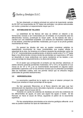 50
Se han observado un sistema principal con azimut de buzamiento variable
de 90-120º con buzamientos de 70º hasta sub-verticales. Los planos estructurales
son rectos y presentan un espaciamiento mayor que 3 m.
3.4 ESTABILIDAD DE TALUDES
La estabilidad de los flancos del vaso se definen en relación a las
formaciones rocosas a ser involucradas por el embalse; en el presente caso los
afloramientos rocosos, constituyen la mayor parte de las laderas del vaso y
cuentan con una estabilidad aceptable. Los sectores con depósitos cuaternarios
en las laderas, presentan pendientes moderadas, por lo que no se prevé grandes
movimientos de masa.
En general los taludes del vaso se pueden considerar estables no
esperándose movimientos de masa considerables que pueden afectar la
seguridad de la obra. Así tenemos en el flanco izquierdo las pendientes varían de
4º a 14º incrementándose paulatinamente; el derecho oscila entre 4º á 17º hasta
llegar a los afloramientos rocosos donde las pendientes son superiores a 30º pero
se desarrolla en rocas andesíticas con buena resistencia en los taludes y con
poco porcentaje de desprendimiento a la altura del embalse.
En el sector que corresponde al contacto con las brechas volcánicas; el
estribo derecho presenta pendientes moderadas (10º a 12º) y el izquierdo en sus
inicios es de 12º a 15º y se va incrementando alcanzando en algunos casos
pendientes superiores a 35º en los terrenos rocosos que no presentan porcentajes
altos de materiales sueltos, esto nos permite indicar que no ofrecería riesgos
potenciales de grandes deslizamientos.
3.5 HIDROGEOLOGIA
La escorrentía superficial de la región es hacia el colector principal (río
Sihuis) que canaliza el mayor porcentaje de las aguas.
Se han apreciado filtraciones en el flanco derecho del vaso que han
sobresaturado los depósitos aluvio deluviales originando un pequeño bofedal que
drena sus aguas hacia el cauce del río.
Teniendo en cuenta los sistemas de diaclasas así como las evidencias de
los afloramientos de aguas, el curso que siguen las aguas a través de las
fracturas es hacia el cauce de Sihuis, siguiendo el patrón de la escorrentía
superficial.
Por las características encontradas en la columna geológica aflorante en el
vaso se pueden clasificar los tipos de materiales en:
 
