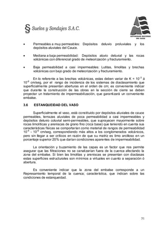 51
 Permeables a muy permeables: Depósitos deluvio proluviales y los
depósitos aluviales del Cauce.
 Mediana a baja permeabilidad: Depósitos aluvio deluvial y las rocas
volcánicas con diferencial grado de meteorización y fracturamiento.
 Baja permeabilidad a casi impermeables: Lutitas, limolitas y brechas
volcánicas con bajo grado de meteorización y fracturamiento.
En lo referente a las brechas volcánicas, estas deben variar de K = 10-3
á
10-6
cm/seg, por el rango de incidencia de los sistemas de diaclasamiento que
superficialmente presentan aberturas en el orden de cm; es conveniente indicar
que durante la construcción de las obras en la sección de cierre se deben
proyectar un tratamiento de impermeabilización, que garantizará un conveniente
embalse.
3.6 ESTANQUEIDAD DEL VASO
Superficialmente el vaso, está constituido por depósitos aluviales de cauce
permeables, terrazas aluviales de poca permeabilidad a casi impermeables y
depósitos deluvio coluvial semi-permeables, que suprayacen mayormente sobre
rocas limolíticas y areniscas de grano fino (roca base) que teniendo en cuenta sus
características físicas se comportarían como material de rangos de permeabilidad
10-4
- 10-6
cm/seg, correspondiendo más altos a los conglomerados volcánicos,
pero sin llegar a ser críticos en razón de que su matriz es limo arcilloso en un
porcentaje superior 20% que darían condiciones aparentes de impermeabilidad.
La orientación y buzamiento de las capas es un factor que nos permite
asegurar que las filtraciones no se canalizarían fuera de la cuenca afectando la
zona del embalse. Si bien las limolitas y areniscas se presentan con diaclasas
estas superficies estructurales son mínimos a virtuales en cuanto a separación ó
abertura.
Es conveniente indicar que la zona del embalse corresponde a un
Represamiento temporal de la cuenca; característica, que indican sobre las
condiciones de estanqueidad.
 